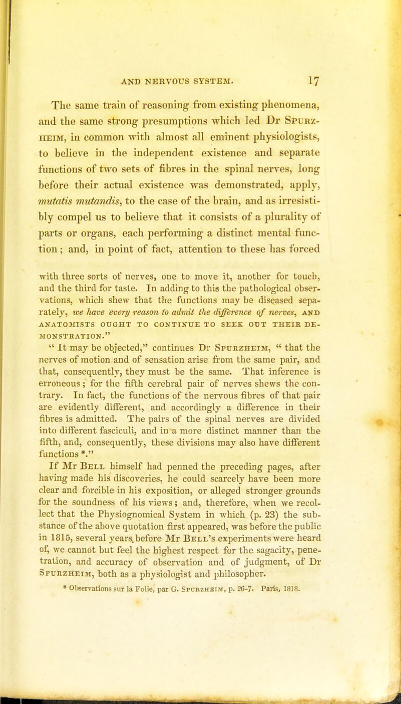 The same train of reasoning from existing phenomena, and the same strong presumptions which led Dr Spurz- HEiM, in common with almost aU eminent physiologists, to believe in the independent existence and separate functions of two sets of fibres in the spinal nerves, long before their actual existence was demonstrated, apply, mutatis mutandis, to the case of the brain, and as irresisti- bly compel us to believe that it consists of a jjlm'ality of parts or organs, each performing a distinct mental func- tion ; and, in point of fact, attention to these has forced with three sorts of nerves, one to move it, another for touch, and the third for taste. In adding to this the pathological obser- vations, which shew that the functions may be diseased sepa- rately, ice have every reason to admit the difference of nerves, and ANATOMISTS OUGHT TO CONTINUE TO SEEK OUT TUEIR DE- MONSTRATION.  It may be objected, continues Dr Spurzheim,  that the nerves of motion and of sensation arise from the same pair, and that, consequently, they must be the same. That inference is erroneous; for the fifth cerebral pair of nerves shews the con- trary. In fact, the functions of the nervous fibres of that pair are evidently different, and accordingly a difference in their fibres is admitted. The pairs of the spinal nerves are divided into different fasciculi, and in a more distinct manner than the fifth, and, consequently, these divisions may also have different functions *. If Mr Bell himself had penned the preceding pages, after having made his discoveries, he could scarcely have been more clear and forcible in his exposition, or alleged stronger grounds for the soundness of his views; and, therefore, when we recol- lect that the Physiognomical System in which (p. 23) the sub- stance of the above quotation first appeared, was before the public in 1815, several years,before Mr Bell's experiments were heard of, we cannot but feel the highest respect for the sagacity, pene- tration, and accuracy of observation and of judgment, of Dr Spurzheim, both as a physiologist and philosopher. ' Observations sur la Folic, par G. Spurzheim, p. 26-7. Paris, 1818.