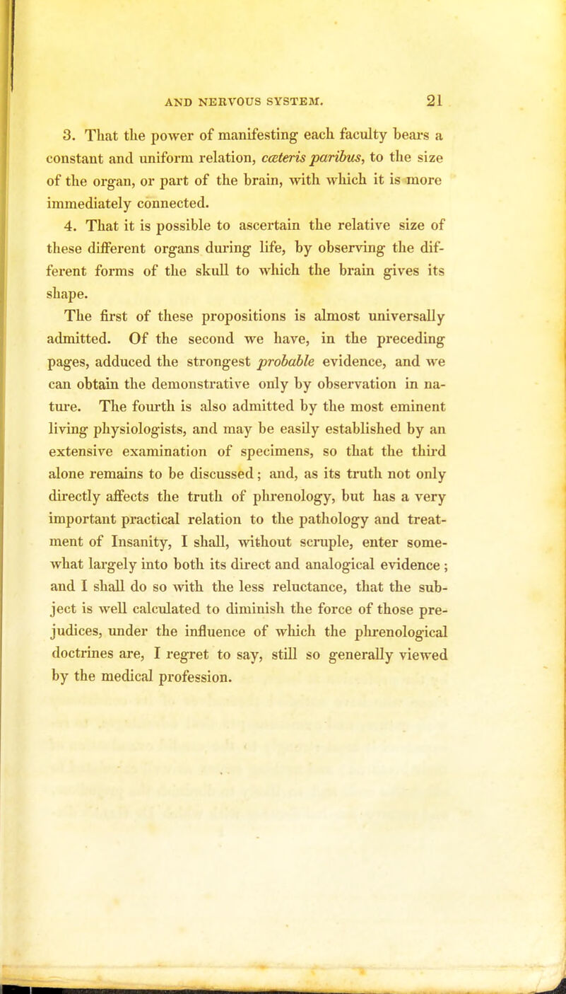 3. That the power of manifesting each faculty hears a constant and uniform relation, ceteris paribtts, to the size of the organ, or part of the brain, with which it is more immediately connected. 4. That it is possible to ascertain the relative size of these different organs during life, by observing the dif- fei'ent forms of the skuU to which the brain gives its shape. The first of these propositions is almost universally admitted. Of the second we have, in the preceding pages, adduced the strongest probable evidence, and can obtain the demonstrative only by observation in na- tm'e. The fom-th is also admitted by the most eminent living physiologists, and may be easily established by an extensive examination of specimens, so that the thii'd alone remains to be discussed; and, as its trath not only directly affects the truth of phrenology, but has a very important practical relation to the pathology and treat- ment of Insanity, I shall, without scrapie, enter some- Avhat largely into both its direct and analogical evidence ; and I shall do so with the less reluctance, that the sub- ject is well calculated to diminish the force of those pre- judices, under the influence of which the plu-enological doctrines are, I regret to say, still so generally viewed by the medical profession.