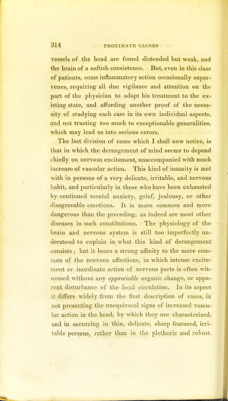 vessels of the head are found distended but weak, and the brain of a softish consistence. But, even in this class of patients, some inflammatory action occasionally super- venes, requiring all due vigilance and attention on the part of the physician to adapt his treatment to the ex- isting state, and affording another proof of the neces- sity of studying each case in its own individual aspects, and not trusting too much to exceptionable generalities, which may lead us into serious errors. The last division of fcases which I shall now notice, is that in wliich the derangement of mind seems to depend chiefly on nervous excitement, unaccompanied with much increase of vascular action. This kind of insanity is met with in persons of a very delicate, irritable, and nervous habit, and particularly in those who have been exhausted by continued mental anxiety, grief, jealousy, or other disagreeable emotions. It is more common and more dangerous than the preceding, as indeed ai'e most other diseases in such constitutions. The physiology of the brain and nervous system is stiU too imperfectly un- derstood to explain in what this kind of derangement consists; but it bears a strong afiBnity to the more com- mon of the nervous affections, in Avhich intense excite- ment or inoz-dinate action of nervous parts is often Avit- nessed without any appreciable organic change, or appa- rent distuibance of the local circulation. In its aspect it differs widely from the first description of cases, in not presenting the unequivocal signs of increased vascu- lar action in the head, by which they arc characterized, and in occiming in thin, delicate, sharp foatiu-ed, irri- table persons, rather than in the plethoric and robust.