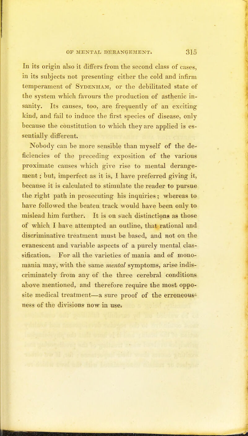 In its origin also it differs from the second class of cases, in its subjects not presenting either the cold and infirm temperament of Sydenham, or the debilitated state of the system which favours the production of asthenic in- sanity. Its causes, too, ai-e frequently of an exciting kind, and fail to induce the first species of disease, only because the constitution to which they are applied is es- sentially different. Nobody can be more sensible than myself of the de- ficiencies of the preceding exposition of the various proximate causes which give rise to mental derange- ment ; but, impei*fect as it is, I have preferred giving it, because it is calculated to stimidate the reader to pursue the right path in prosecuting his inquiries; whereas to have followed the beaten track would have been only to mislead him fiu'ther. It is on siich distinctipna as those of which I have attempted an outline, that rational and discriminative treatment must be based, and not on the evanescent and variable aspects of a purely mental clas- sification. For all the varieties of mania and of mono- mania may, with the same mental symptoms, arise indis- criminately from any of the three cerebral conditions above mentioned, and therefore requii'e the most oppo- site medical treatment—a sure proof of the erroneous= ness of the divisions now in use.