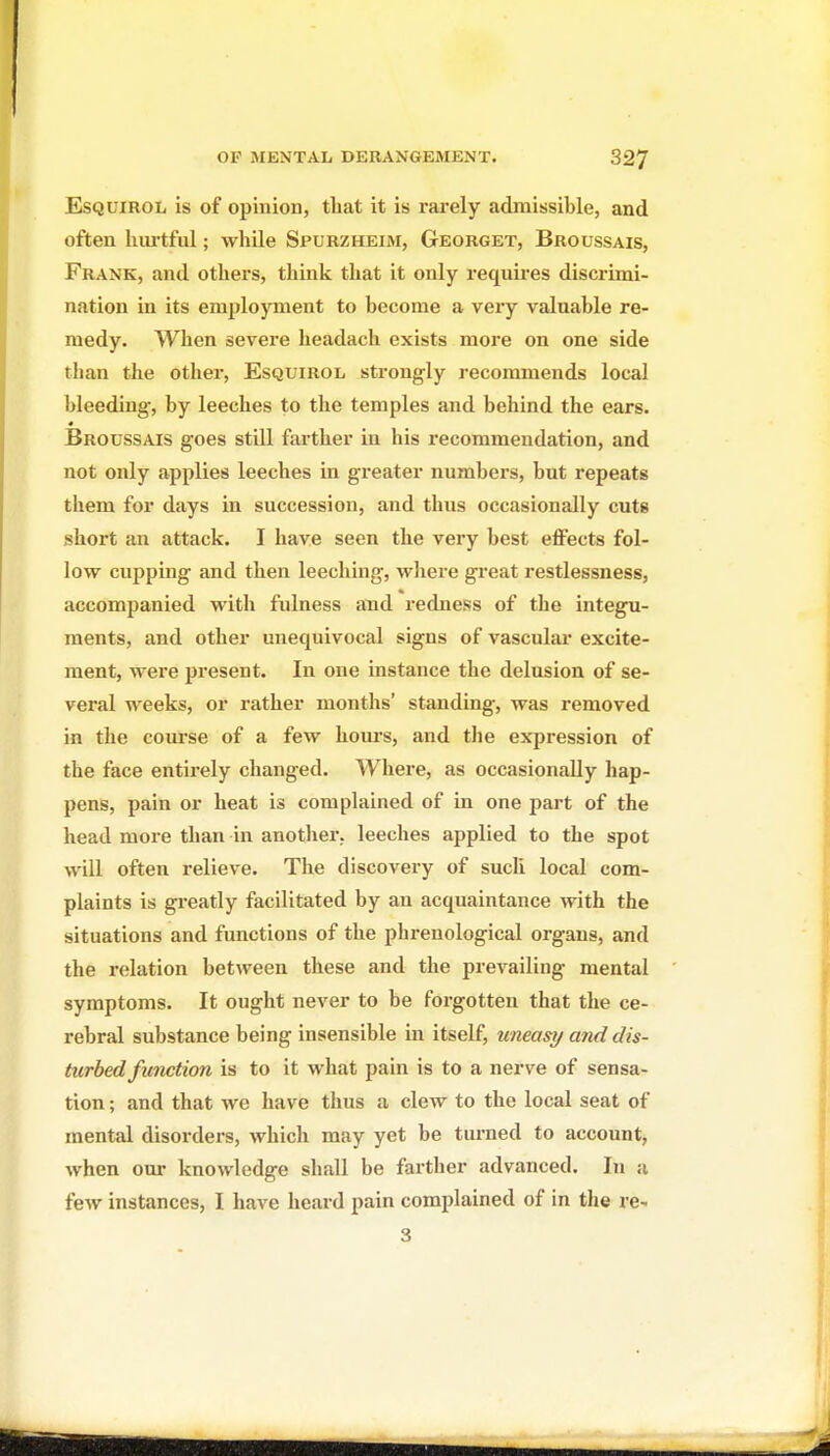 EsQUiROL is of opinion, that it is rarely admissible, and often hiu-tful; while Spurzheim, Georget, Broussais, Frank, and others, think that it only requires discrimi- nation in its employment to become a very valuable re- medy. When severe headach exists more on one side than the other, Esquirol strongly recommends local bleeding-, by leeches to the temples and behind the ears. Broussais goes stiU farther in his recommendation, and not only applies leeches in greater numbers, but repeats them for days in succession, and thus occasionally cuts short an attack. I have seen the very best effects fol- low cupping and then leeching, wJiere great restlessness, accompanied with fulness and redness of the integu- ments, and other unequivocal signs of vasculai- excite- ment, were present. In one instance the delusion of se- veral weeks, or rather months' standing, was removed in the course of a few hours, and the expression of the face entirely changed. Where, as occasionally hap- pens, pain or heat is complained of in one part of the head more than in another, leeches applied to the spot will often relieve. The discovery of sucli local com- plaints is greatly facilitated by an acquaintance with the situations and functions of the phrenological organs, and the relation between these and the prevailing mental symptoms. It ought never to be forgotten that the ce- rebral substance being insensible in itself, uneasy and dis- turbed function is to it what pain is to a nerve of sensa- tion ; and that we have thus a clew to the local seat of mental disorders, which may yet be turned to account, when our knowledge shall be farther advanced. In a few instances, I have heard pain complained of in the re- 3