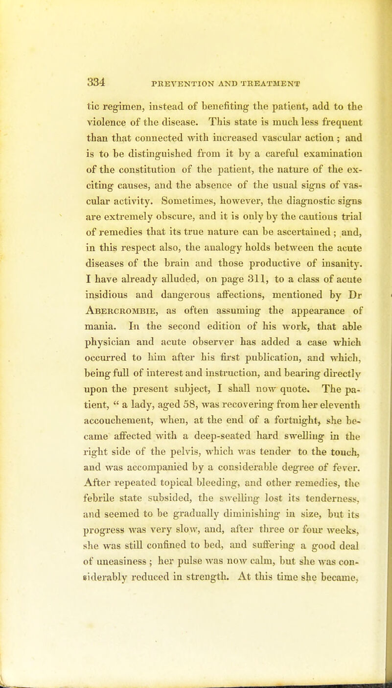 tic reg-imen, instead of benefiting the patient, add to the violence of the disease. This state is much less frequent than that connected with increased vascular action ; and is to be distinguished from it by a careful examination of the constitution of the patient, the nature of the ex- citing causes, and the absence of the usual signs of vas- cular activity. Sometimes, however, the diagnostic signs are extremely obscure, and it is only by the cautious trial of remedies that its true nature can be ascertained ; and, in this respect also, the analogy holds between the acute diseases of the brain and those productive of insanity. I have already alluded, on page 311, to a class of acute insidious and dangerous affections, mentioned by Dr Abercrombie, as often assuming the appearance of mania. In the second edition of his Avork, that able physician and acute observer has added a case which occurred to him after his fii'st publication, and which, being full of interest and instruction, and bearing directly upon the present subject, I shall now quote. The pa- tient,  a lady, aged 58, was recovering from her eleventh accouchement, when, at the end of a fortnight, she be- came affected with a deep-seated hard swelling in the right side of the pelvis, which was tender to the touch, and was accompanied by a considerable degree of fever. After repeated topical bleeding, and other remedies, the febrile state subsided, the swelling lost its tenderness, and seemed to be gradually diminishing in size, but its progress was very slow, and, after three or foiu* weeks, she was still confined to bed, and suffering a good deal of uneasiness ; her pulse was now calm, but she was con- siderably reduced in strength. At this time she became,