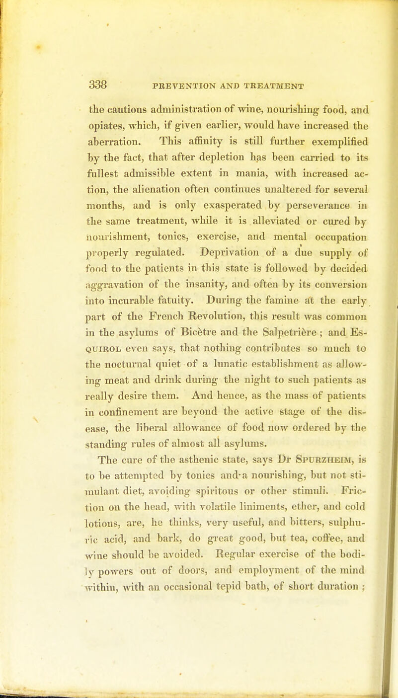 the cautious administration of wine, noiu'isliing food, and opiates, which, if given earliei, would have increased the aberration. This aflSnity is still further exemplified hy the fact, that after dejjletion has been carried to its fullest admissible extent in mania, with increased ac- tion, the alienation often continues unaltered for several months, and is only exasperated by perseverance in the same treatment, while it is alleviated or cured by uouiishment, tonics, exercise, and mental occupation properly regulated. Deprivation of a due supply of food to the patients in this state is followed by decided aggravation of the insanity, and often by its conversion into incurable fatuity. During the famine rft the early part of the French Revolution, this result was common in the asylums of Bicfetre and the Salpetri^re ; and Es- QUiROii even says, that nothing contributes so much to the nocturnal quiet of a Imiatic establishment as allow- ing meat and drink during the night to such patients as really desire them. And hence, as the mass of patients in confinement are beyond the active stage of the dis- ease, the liberal allowance of food now ordered by the standing rules of almost all asylums. The cure of the asthenic state, says Dr Spurzheim, is to be attempted by tonics and* a noiu-ishing, but not sti- mulant diet, avoiding spiritous or other stimuli. Fric- tion on the head, with volatile liniments, ether, and cold lotions, are, ho thinks, very useful, and bitters, sulpliu- ric acid, and bark, do great good, but tea, coflFee, and wine should be avoided. Regular exercise of the bodi- ly powers out of doors, and employment of the mind within, with an occasional tepid bath, of short duration :