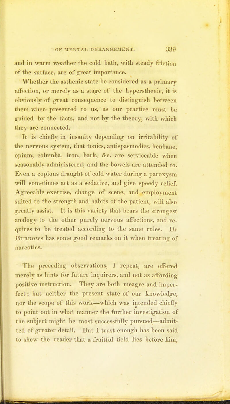 and in warm weather the cold bath, with steady friction of the siirfoce, are of great importance. Whether the asthenic state be considered as a primary affection, or merely as a stage of the hypersthenic, it is obviously of great consequence to distinguish between them when presented to us, as our practice must be guided by the facts, and not by the theory, with which they ai'e connected. It is chiefly in insanity depending on irritability of the nervous system, that tonics, antispasmodics, lienbane, opium, columba, iron, bark, &c. are serviceable when seasonably administered, and the bowels are attended to. Even a copious draught of cold water during a paroxysm will sometimes act as a sedative, and give speedy relief. Agreeable exercise, change of scene, and employment suited to the strengtli and habits of the patient, will also greatly assist. It is this variety that bears the strongest analogy to the other purely nervous affections, and re- quires to be treated according to the same rules. Dr Burrows has some good remarks on it when treating of narcotics. The preceding obsei-vations, I repeat, are offered merely as hints for future inquii*ers, and not as affording positive instruction. They are both meagre and imper- fect ; but neither the present state of our knowledge, nor the scope of this work—which was intended chiefly to point out in what manner the further iuA'Cstigation of tlio subject might be most successfully pursued—admit- ted of greater detail. But I trust enough has been said to shew the reader that a fruitful field lies before him,