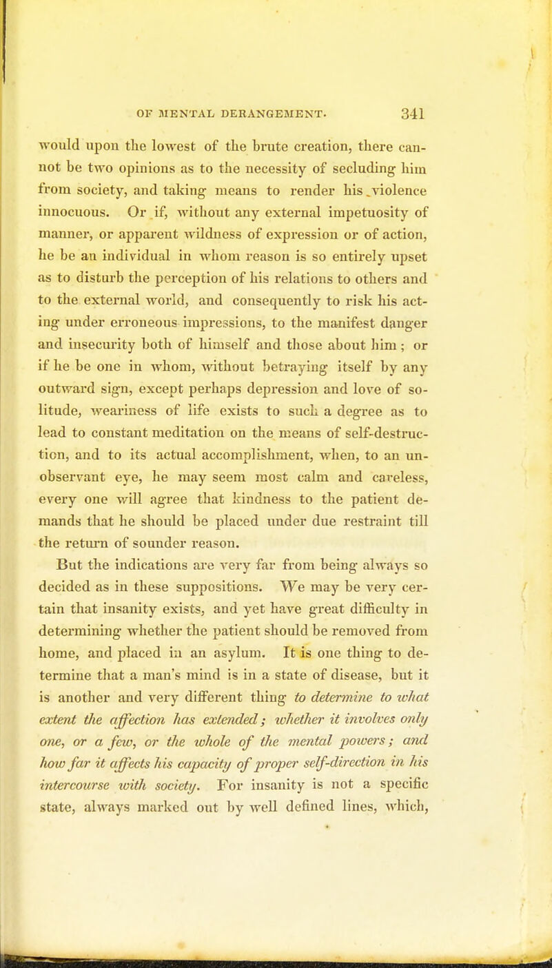 would upon the lowest of the brute creation, there can- not be two opinions as to the necessity of secluding him from society, and taking means to render his ^violence innocuous. Or if, without any external impetuosity of manner, or apparent wildness of expression or of action, he be an individual in whom reason is so entirely upset as to disturb the perception of his relations to others and to the external world, and consequently to risk his act- ing under erroneous impressions, to the manifest danger and insecurity both of himself and those about him; or if he be one in whom, without betraying itself by any outwai'd sign, except perhaps depression and love of so- litude, weai'iness of life exists to such a degi*ee as to lead to constant meditation on the means of self-destnic- tion, and to its actual accomplishment, when, to an un- observant eye, he may seem most calm and careless, every one will agree that kindness to the patient de- mands that he should be placed under due restraint till the return of sounder reason. But the indications ai'e very far from being always so decided as in these suppositions. We may be very cer- tain that insanity exists, and yet have great difficulty in determining whether the patient should be removed from home, and placed iu an asylum. It is one thing to de- termine that a man's mind is in a state of disease, but it is another and very diflferent thing to determine to what extent the affection has extended; whether it involves only one., or a few, or the whole of the mental poivers; and how far it affects his capacity of proper self-direction in his intercourse tvith society. For insanity is not a specific state, always marked out by well defined lines, which,