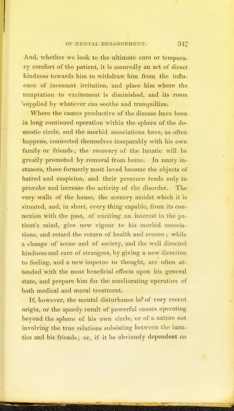 And, whether we look to the ultimate cure or tempora- ry comfort of the patient, it is assm-edly an act of direct kindness towards him to withdraw him from the influ- ence of incessant irritation, and place him where the temptation to excitement is diminished, and its room ■supplied by whatever can soothe and tranquillize. Where the causes productive of the disease have been in long continued operation within the sphere of the do- mestic circle, and the morbid associations have, as often happens, connected themselves inseparably with liis own family or friends; the i-ecovery of the lunatic will be greatly promoted by removal from home. In many in- stances, those formerly most loved become the objects of hatred and suspicion, and their presence tends only to provoke and increase the activity of the disorder. Tlie very walls of the house, the scenery amidst whicJi it is situated, and, in short, every thing capable, from its con- nexion with the past, of exciting an interest in the pa- tient's mind, give new vigour to his morbid associa- tions, and retard the return of health and reason ; while a change of scene and of society, and the well directed kindness and care of strangers, by giving a new direction to feeling, and a new impetus to thought, are often at- tended with the most beneficial efi^ects upon his general state, and prepare him for the ameliorating operation of both medical and moral treatment. If, however, the mental disturbance be* of very recent origin, or the speedy result of powerful causes operating beyond the sphere of his own circle, or of a nature not involving the true relations subsisting betM'een the luna- tics and his friends; or, if it be obviously dependent on