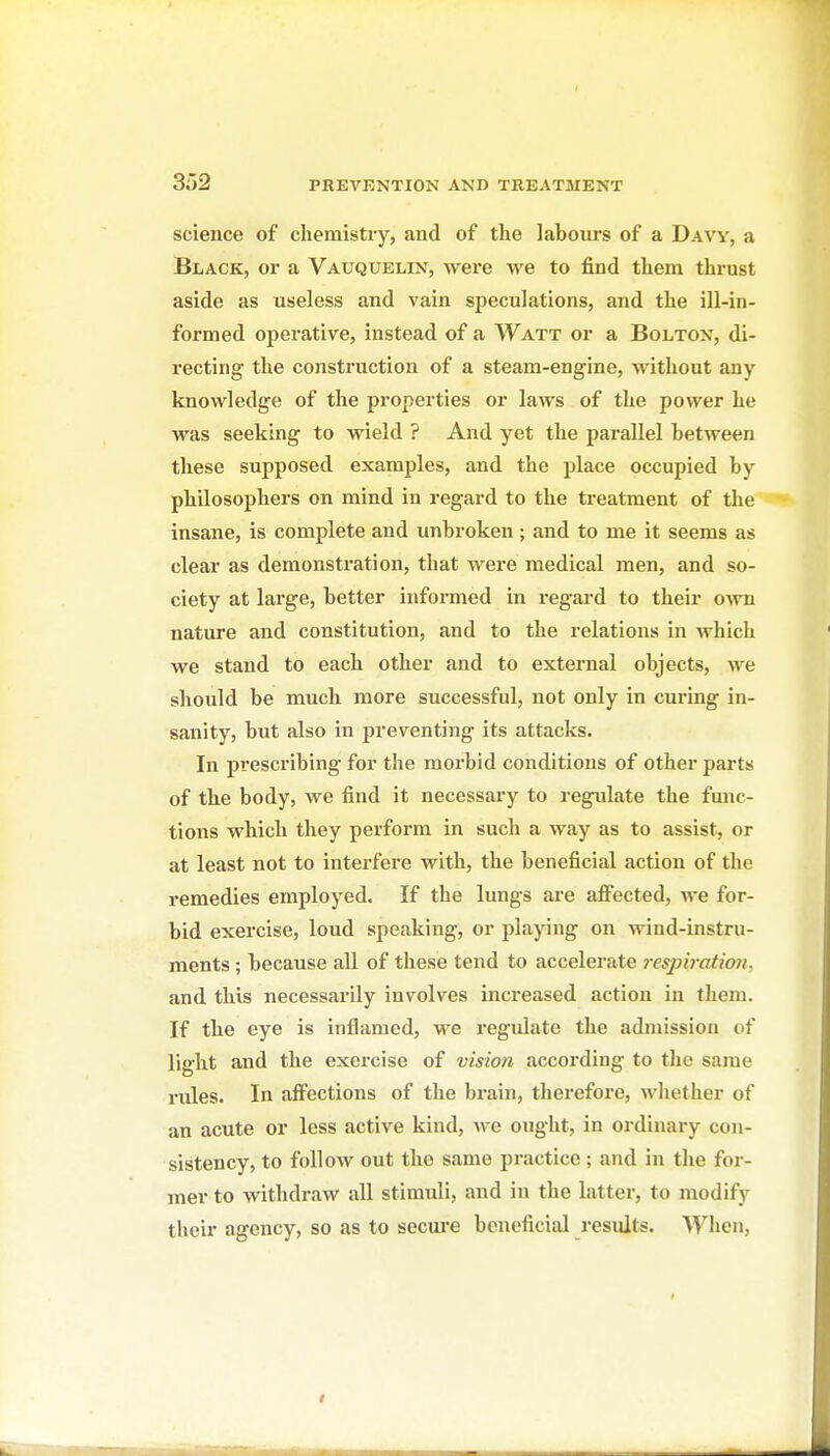 science of chemistry, and of the labours of a Davy, a Black, or a Vauquelin, were we to find them thrust aside as useless and vain speculations, and the ill-in- formed operative, instead of a Watt or a Bolton, di- recting the construction of a steam-engine, without any knowledge of the properties or laws of the power he was seeking to wield ? And yet the parallel between these supposed examples, and the place occupied by philosophers on mind in regard to the treatment of the insane, is complete and unbroken; and to me it seems as clear as demonstration, that were medical men, and so- ciety at large, better informed in regard to their own nature and constitution, and to the relations in which we stand to each other and to external objects, Ave should be much more successful, not only in curing in- sanity, but also in preventing its attacks. In prescribing for the morbid conditions of other parts of the body, we find it necessary to regulate the fmic- tions which they perform in such a way as to assist, or at least not to interfere with, the beneficial action of the remedies employed. If the lungs are afi^ected, we for- bid exercise, loud speaking, or playing on wind-instru- ments ; because all of these tend to accelerate respb atioji. and this necessarily involves increased action in them. If the eye is inflamed, M^e regulate the admission of light and the exercise of vision according to the same niles. In afi'ections of the brain, therefore, whether of an acute or less active kind, we ought, in ordinary con- sistency, to follow out the same practice; and in the for- mer to withdraw all stimuli, and in the latter, to modify their agency, so as to secure beneficial residts. When,