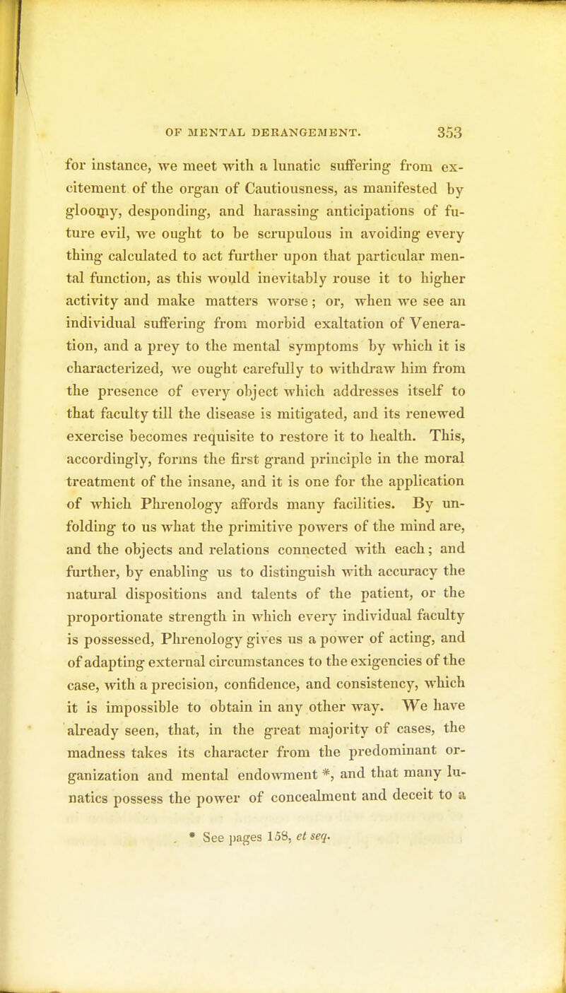 for instance, we meet with a lunatic suffering from ex- citement of tlie organ of Cautiousness, as manifested by glooipy, desponding, and harassing anticipations of fu- ture evil, we ought to be scrupulous in avoiding every thing calculated to act fui-ther upon that particular men- tal function, as this would inevitably rouse it to higher activity and make matters woi-se; or, when we see an individual suffering from morbid exaltation of Venera- tion, and a prey to the mental symptoms by which it is characterized, we ought carefully to withdi'aw him from the presence of every object which addresses itself to that faculty till the disease is mitigated, and its renewed exercise becomes requisite to restore it to health. This, accordingly, forms the first grand principle in the moral treatment of the insane, and it is one for the application of which Phi-enology affords many facilities. By un- folding to us what the primitive powers of the mind are, and the objects and relations connected with each; and further, by enabling us to distinguish with accuracy the natural dispositions and talents of the patient, or the proportionate strength in which every individual faculty is possessed, Phrenology gives us a power of acting, and of adapting external circumstances to the exigencies of the case, with a precision, confidence, and consistency, which it is impossible to obtain in any other way. We have already seen, that, in the great majority of cases, the madness takes its character from the predominant or- ganization and mental endo\vment *, and that many lu- natics possess the power of concealment and deceit to a • See j)ages 158, etseq.