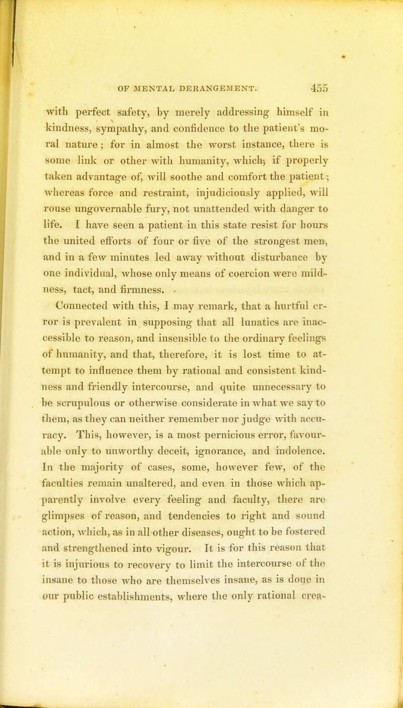 with perfect safety, by merely addressing himself in kindness, sympathy, and confidence to the patient's mo- ral nature ; for in almost the worst instance, there is some link or other with humanity, which-, if properly taken advantage of, will soothe and comfort the patient; whereas force and restraint, injudiciously applied, will rouse ungovernable fury, not unattended with danger to life. I have seen a patient in this state resist for hours the united efforts of four or five of the strongest men, and in a few minutes led away without distm'bance by one individual, whose only means of coercion were mild- ness, tact, and finnness. • Connected with this, I may remark, that a hurtful er- ror is prevalent in supposing that all lunatics ai-e inac- cessible to reason, and insensible to the ordinary feelings of humanity, and that, therefore, it is lost time to at- tempt to influence them by rational and consistent kind- ness and friendly intercourse, and quite unnecessary to be sciTipulous or otherwise considerate in what we say to them, as they can neither remember nor judge with accu- racy. This, however, is a most pernicious error, favour- able only to unworthy deceit, ignorance, and indolence. In the majority of cases, some, however few, of the faculties remain unaltered, and even in those which ap- parently involve every feeling and faculty, there are glimpses of reason, and tendencies to right and soimd action, which, as in all other diseases, ought to be fostered and strengthened into vigour. It is for this reason that it is injurious to recovery to limit the intercourse of the insane to those who are themselves insane, as is done in our public establishments, where the only rational cren-