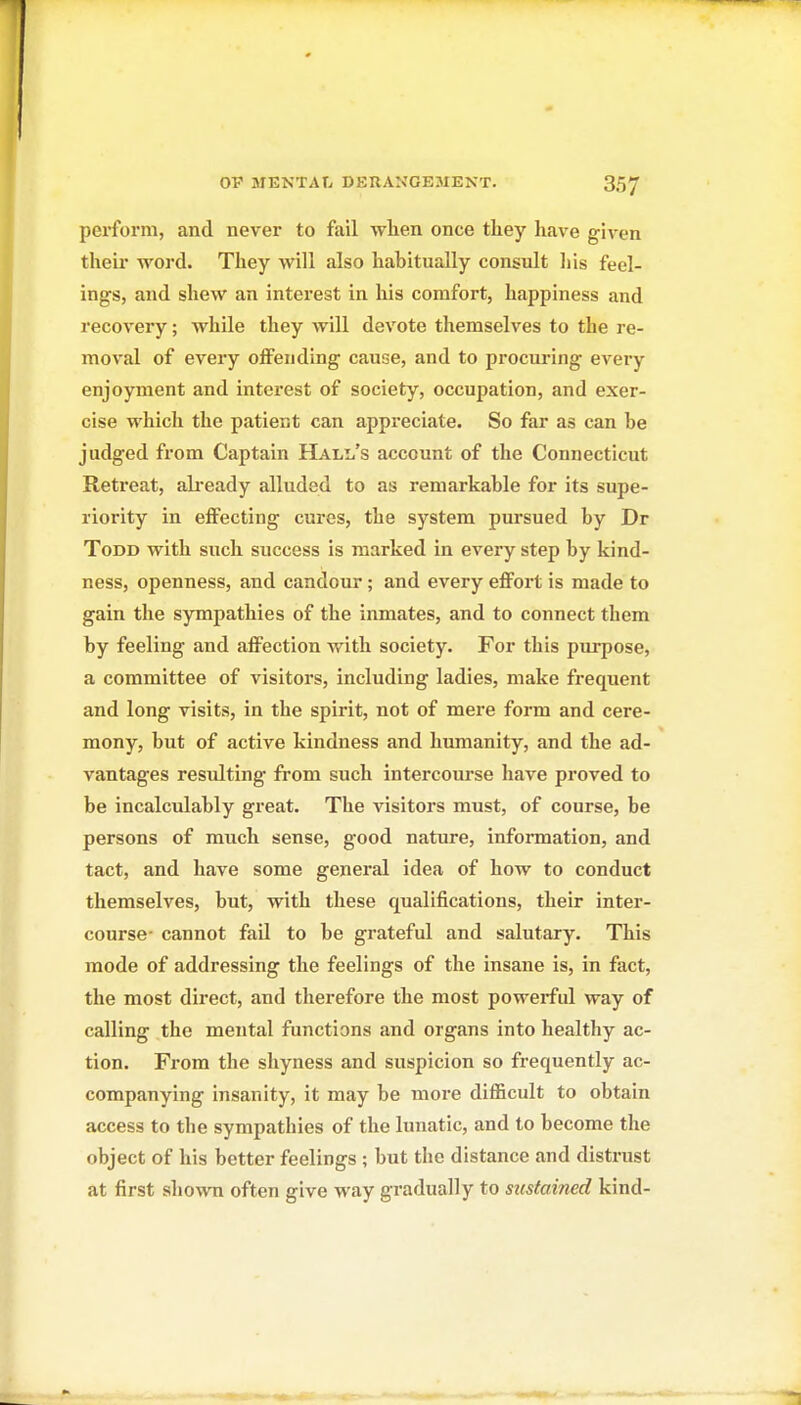 perform, and never to fail when once they have given their word. They will also habitually consult liis feel- ings, and shew an interest in his comfort, happiness and recovery; while they will devote themselves to the re- moval of every offending cause, and to procui'ing every enjoyment and interest of society, occupation, and exer- cise which the patient can appreciate. So far as can be judged from Captain Hall's account of the Connecticut Retreat, ali-eady alluded to as remarkable for its supe- riority in effecting cures, the system pursued by Dr Todd with such success is marked in every step by kind- ness, openness, and candour; and every effort is made to gain the sympathies of the inmates, and to connect them by feeling and affection with society. For this purpose, a committee of visitors, including ladies, make frequent and long visits, in the spirit, not of mere form and cere- mony, but of active kindness and humanity, and the ad- vantages resulting from such intercourse liave proved to be incalculably great. The visitors must, of course, be persons of much sense, good nature, information, and tact, and have some general idea of how to conduct themselves, but, with these qualifications, their inter- course- cannot fad to be grateful and salutary. This mode of addressing the feelings of the insane is, in fact, the most direct, and therefore the most powerful way of calling the mental functions and organs into healthy ac- tion. From the shyness and suspicion so frequently ac- companying insanity, it may be more difficult to obtain access to the sympathies of the lunatic, and to become the object of his better feelings ; but the distance and distrust at first shown often give way gradually to sustained kind-