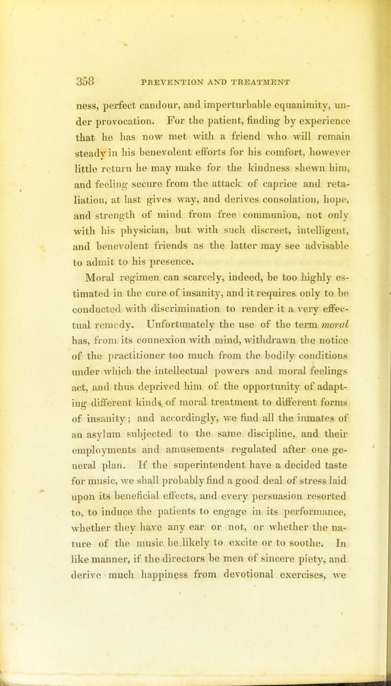 ness, perfect candoui*, and imperturbable equanimity, un- der provocation. For the patient, finding by experience that he has now met with a friend wlio M'ill remain steady in his benevolent efforts for his comfort, however little retui-n he may make for the kindness shewn him, and feeling secure from the attack of caprice and reta- liation, at last gives way, and derives consolation, hope, and strength of mind from fi-ee communion, not only with his physician, but with such discreet, intelligent, and benevolent friends as the latter may see advisable to admit to his presence. Moral regimen can scarcely, indeed, be too highly es- timated in the cure of insanity, and it requires only to be conducted with discrimination to render it a very effec- tual remedy. Unfortmiately the use of the term moral has, from its connexion with mind, withdrawn the notice of the practitioner too much fr-om the bodily conditions undei' which the intellectual powers and moral feelings act, and thus deprived him of the opportmiity of adapt- ing different kinds, of moral treatment to different forms of insanity; and accordingly, we find all the inmates of an asylum subjected to the same discipline, and their employments and amusements regulated after one ge- neral plan. If the superintendent have a decided taste for music, Ave shall probably find a good deal of stress laid upon its beneficial effects, and every persuasion resorted to, to induce the patients to engage in its performance, whether they have any eai' or not, or whether the na- ture of the music bo likely to excite or to soothe. In like manner, if the directors be men of sincere piety, and derive much happiness from devotional exercises, we