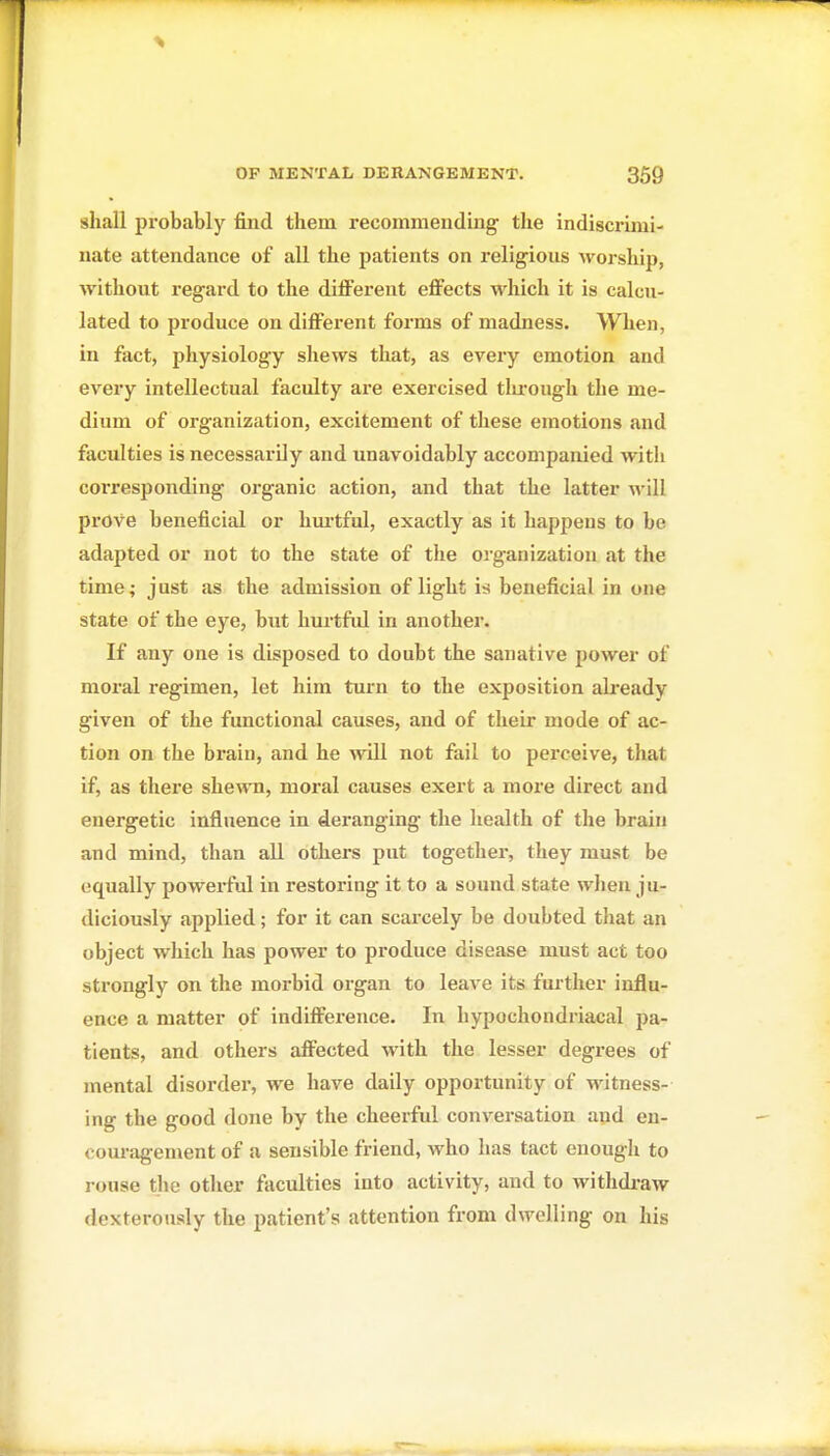shall probably find them recommending the indiscrimi- nate attendance of all the patients on religious Avorship, without regard to the different effects which it is calcu- lated to produce on different forms of madness. When, in fact, physiology shews that, as every emotion and every intellectual faculty are exercised tlu'ough the me- dium of organization, excitement of these emotions and faculties is necessarily and unavoidably accompanied with coi'responding organic action, and that the latter will prove beneficial or hm'tful, exactly as it happens to be adapted or not to the state of the organization at the time; j ust as the admission of light is beneficial in one state of the eye, but hm-tful in another. If any one is disposed to doubt the sanative power of moral regimen, let him turn to the exposition already given of the functional causes, and of their mode of ac- tion on the brain, and he will not fail to perceive, that if, as there shewn, moral causes exert a more direct and energetic influence in deranging the health of the brain and mind, than all others put together, they must be equally powerful in restoring it to a sound state when ju- diciously applied; for it can scarcely be doubted that an object which has power to produce disease must act too strongly on the morbid organ to leave its further influ- ence a matter of indifference. In hypochondriacal pa- tients, and others affected with the lesser degrees of mental disorder, we have daily opportunity of witness- ing the good done by the cheerful conversation apd en- couragement of a sensible friend, who has tact enough to rouse tlio other faculties into activity, and to withdi-aw dexterously the patient's attention from dwelling on his