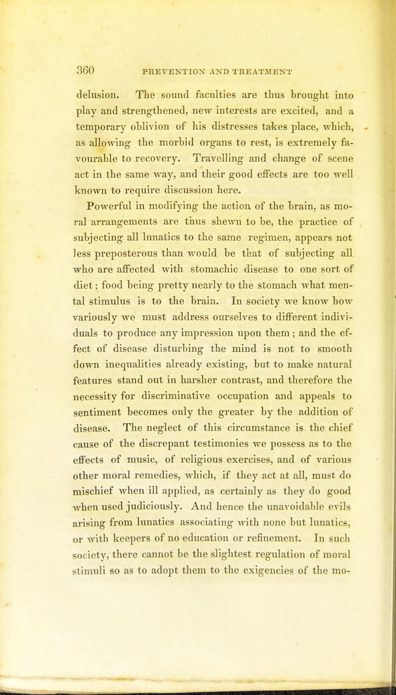 delusion. The sound faculties are thus brought into play and strengthened, new interests are excited, and a temporary oblivion of his distresses takes place, which, as allowing the morbid organs to rest, is extremely fa- vourable to recovery. Travelling and change of scene act in the same way, and their good effects are too well known to require discussion here. Powerful in modifying the action of the brain, as mo- ral arrangements are thus shewn to be, the practice of subjecting all lunatics to the same regimen, appears not less preposterous than would be that of subjecting all who are affected with stomachic disease to one sort of diet; food being pretty nearly to the stomach what men- tal stimulus is to the brain. In society we know how variously we must address ourselves to different indivi- duals to produce any impression ujjou them; and the ef- fect of disease disturbing the mind is not to smooth down inequalities already existing, but to make natural features stand out in harsher contrast, and therefore the necessity for discriminative occupation and appeals to sentiment becomes only the greater by the addition of disease. The neglect of this circumstance is the chief cause of the discrepant testimonies we possess as to the effects of music, of religious exercises, and of various other moral remedies, which, if they act at all, must do mischief when ill applied, as certainly as they do good when used judiciously. And hence the unavoidable evils arising from lunatics associating Avith none but lunatics, or with keepers of no education or refinement. In such society, there cannot be the slightest regulation of moral stimvdi so as to adopt them to the exigencies of the mo-