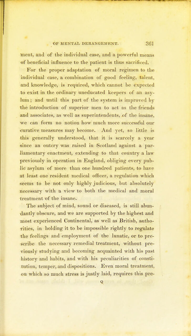 Jiient, and of the individual case, and a powerful means of beneficial influence to the patient is thus sacrificed. For the proper adaptation of moral regimen to the individual case, a combination of good feeling, talent, and knowledge, is required, which cannot be expected to exist in the ordinary uneducated keepers of an asy- lum ; and until this part of the system is improved by the introduction of superior men to act as the friends and associates, as well as superintendents, of tlie insane, we can form no notion how much more successful our curative measures may become. And yet, so little is this generally understood, that it is scarcely a year since an outcry was raised in Scotland against a jjar- liamentary enactment, extending to that country a law previously in operation in England, obliging every pub- lic asylum of more than one hundred patients, to have at least one resident medical oflBcer, a regulation which seems to be not only highly judicious, but absolutely necessary with a view to both the medical and moral treatment of the insane. The subject of mind, sound or diseased, is still abun- dantly obscure, and we are supported by the highest and most experienced Continental, as well as British, autho- rities, in holding it to be impossible rightly to regulate the feelings and enxployment of the lunatic, or to pre- iicribe the necessary remedial treatment, without pre- viously studying and becoming acquainted with his past history and habits, and with his peculiarities of consti- tution, temper, and dispositions. Even moral treatment, on which so much stress is justly laid, requires this pre- Q