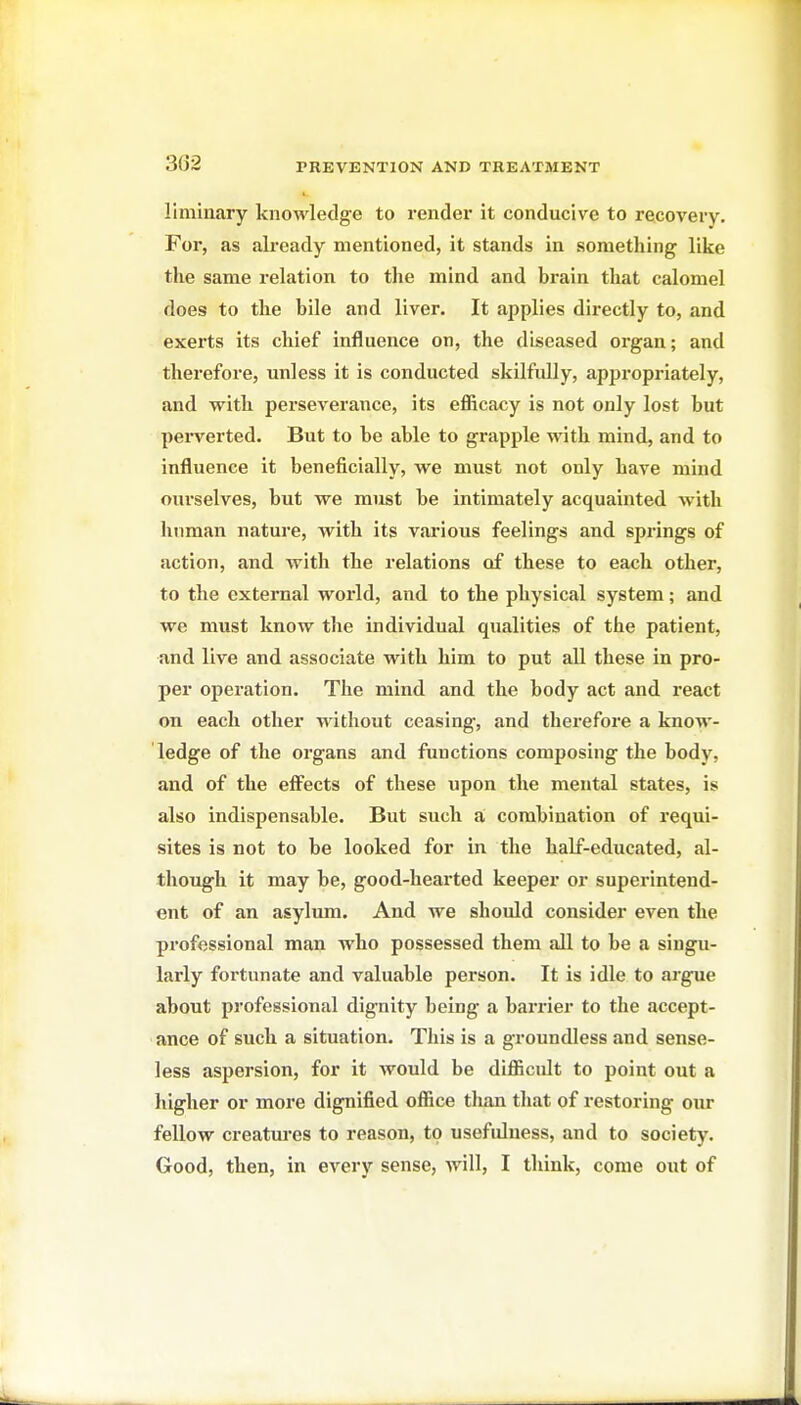 liminary knowledge to render it conducive to recovery. For, as already mentioned, it stands in something like the same relation to the mind and brain that calomel does to the bile and liver. It applies directly to, and exerts its chief influence on, the diseased organ; and therefore, unless it is conducted skilfully, appropriately, and with perseverance, its eflicacy is not only lost but perverted. But to be able to grapple with mind, and to influence it beneficially, we must not only have mind ourselves, but we must be intimately acquainted with human nature, with its vai-ious feelings and springs of action, and with the relations of these to each other, to the external world, and to the physical system; and we must know the individual qualities of the patient, and live and associate with him to put all these in pro- per operation. The mind and the body act and react on each other without ceasing-, and therefore a know- ledge of the organs and functions composing the body, and of the eff^ects of these upon the mental states, is also indispensable. But such a combination of requi- sites is not to be looked for in the half-educated, al- though it may be, good-hearted keeper or superintend- ent of an asylum. And we should consider even the professional man who possessed them all to be a singu- larly fortunate and valuable person. It is idle to argue about professional dignity being a barrier to the accept- ance of such a situation. This is a groundless and sense- less aspersion, for it would be difficult to point out a higher or more dignified office than that of restoring our fellow creatm-es to reason, to usefulness, and to society. Good, then, in every sense, will, I tliink, come out of