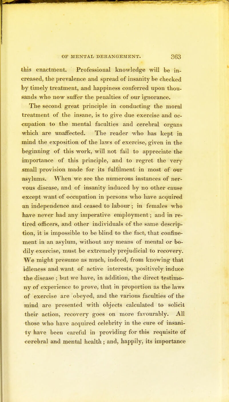 this enactment. Professional knowledge will be in- creased, the prevalence and spread of insanity be checked by timely treatment, and happiness conferred upon thou- sands who now suffer the penalties of our ignorance. The second great principle in conducting the moral treatment of the insane, is to give due exercise and oc- cupation to the mental faculties and cerebral organs which are unaffected. The reader who has Icept in mind the exposition of the laws of exercise, given in the beginning of this work, will not fail to appreciate the importance of this principle, and to regret the very small provision made for its fulfilment in most of our asylums. When we see the numerous instances of ner- vous disease, and of insanity induced by no other cause except want of occupation in persons who have acquired an independence and ceased to labour ; in females who have never had any imperative employment; and in re- tired officers, and other individuals of the same descrip- tion, it is impossible to be blind to the fact, that confine- ment in an asylum, without any means of mental or bo- dily exercise, must be extremely prejudicial to recovery. We miglit presume as much, indeed, from knowing that idleness and want of active interests, positively induce the disease ; but we have, in addition, the direct testimo- ny of experience to prove, that in proportion as the laws of exercise are obeyed, and the various faculties of the mind are presented with objects calculated to solicit their action, recovery goes on more favom-ably. All those who have acquired celebrity in the cure of insani- ty have been careful in providing for this requisite of cerebral and mental health; and, happily, its importance