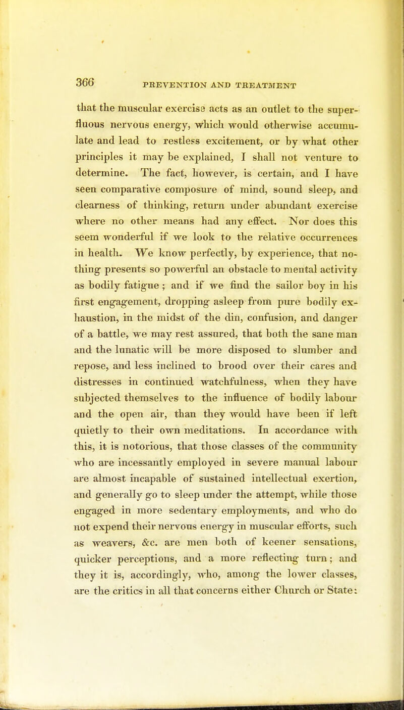 that the muscular exei'cise acts as an outlet to the su2)er- fluous nervous energy, which would otherwise accumu- late and lead to restless excitement, or by what other principles it may be explained, I shall not venture to determine. The fact, however, is certain, and I have seen comparative composure of mind, sound sleep, and clearness of thinking, return imder abundant exercise where no other means had any effect. Nor does this seem wonderful if we look to the relative occurrences in health. We know perfectly, by experience, that no- thing presents so poweifnl an obstacle to mental activity as bodily fatigue ; and if we find the sailor boy in his first engagement, dropping asleep from pm-e bodily ex- haustion, in the midst of the din, confusion, and danger of a battle, we may rest assm-ed, that both the sane man and the lunatic will be more disposed to slumber and repose, and less inclined to brood over theii- cares and distresses in continued watchfulness, when they have subjected themselves to the influence of bodily labour and the open air, than they would have been if left quietly to their own meditations. In accordance with this, it is notorious, that those classes of the community who are incessantly employed in severe manual labour ai'e almost incapable of sustained intellectual exertion, and generally go to sleep imder the attempt, while those engaged in more sedentary employments, and who do not expend their nervous energy in muscular efforts, such as weavers, &c. are men botli of keener sensations, quicker perceptions, and a more reflecting turn; and they it is, accordingly, who, among the lower classes, are the critics in all that concerns either Church or State: