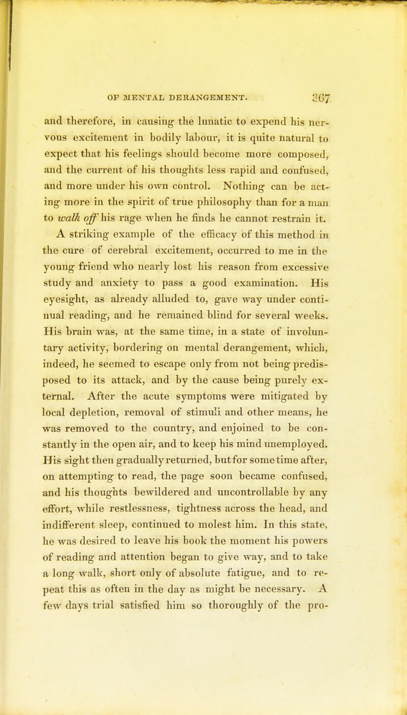 and therefore, in causing the lunatic to expend his ner- vous excitement in bodily labour, it is quite natiu'al to expect that his feelings should become more composed, and the current of his thoughts less I'apid and confused, and more under his own control. Nothing can be act- ing more in the spirit of true pliilosophy than for a man to walk off\i\& rage when he finds he cannot restrain it. A striking example of the efficacy of this method in the cure of cerebral excitement, occurred to me in tlie young fi-iend who nearly lost his reason from excessive study and anxiety to pass a good examination. His eyesight, as already alluded to, gave way under conti- nual reading, and he remained blind for several weeks. His bi'ain was, at the same time, in a state of involun- tary activity, bordering on mental derangement, whicli, indeed, he seemed to escape only from not being predis- posed to its attack, and by the cause being purely ex- ternal. After the acute symptoms were mitigated by local depletion, removal of stimuli and other means, he was removed to the country, and enjoined to be con- stantly in the open air, and to keep his mind unemployed. His sight then graduallyretm-ned, butfor sometime after, on attempting to read, the page soon became confused, and his thoughts bewildered and uncontrollable by any effort, while restlessness, tightness across the head, and indifferent sleep, continued to molest him. In this state, he was desired to leave his book the moment liis powers of reading and attention began to give way, and to take a long walk, short only of absolute fatigue, and to re- peat this as often in the day as might be necessary. A few days trial satisfied him so thoroughly of the pro-