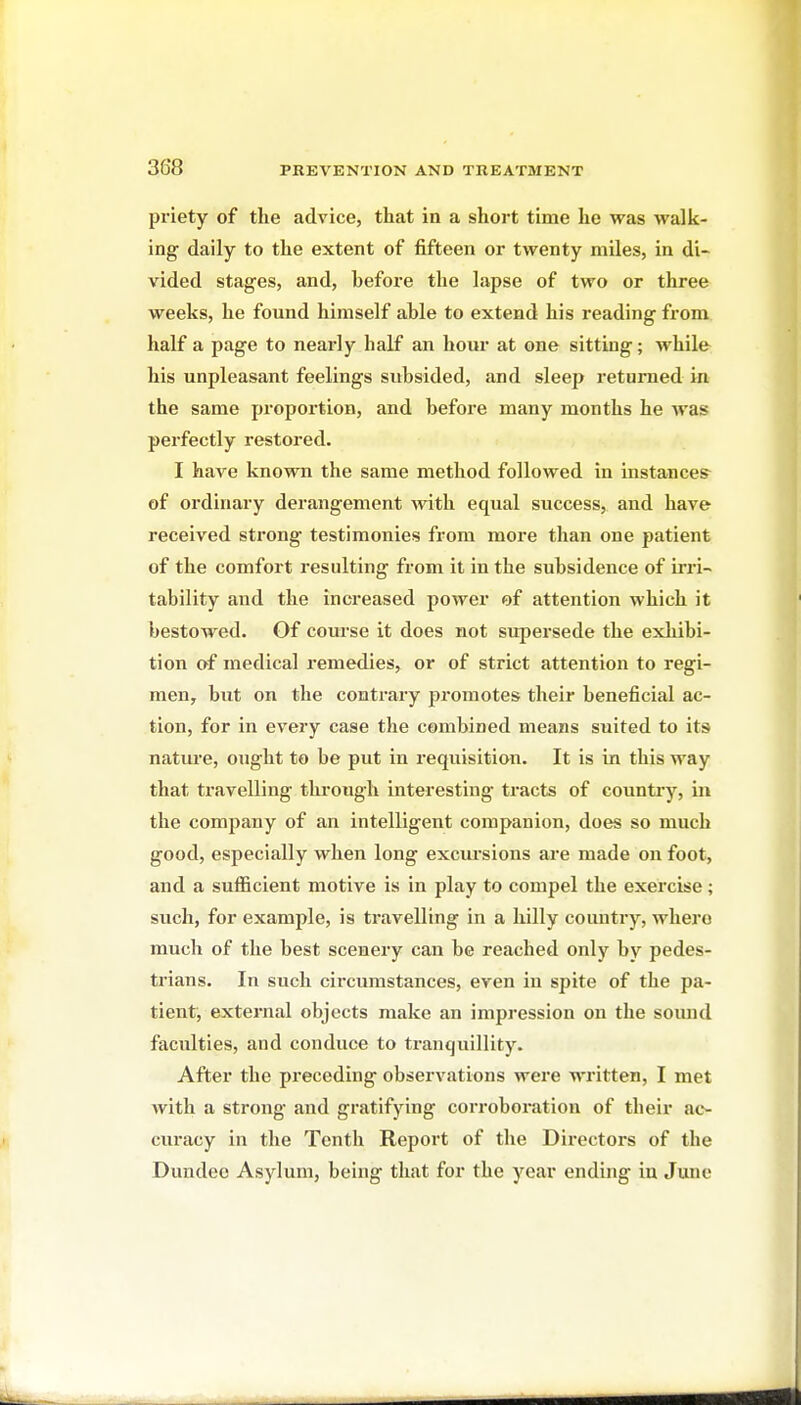 priety of the advice, that in a short time he was walk- ing daily to the extent of fifteen or twenty miles, in di- vided stages, and, before the lapse of two or three weeks, he found himself able to extend his reading from half a page to nearly half an hour at one sitting; while his unpleasant feelings subsided, and sleep returned in the same proportion, and before many months he was pei'fectly restored. I have known the same method followed in instances of ordinary derangement with equal success, and have received strong testimonies from more than one patient of the comfort resulting from it in the subsidence of irri- tability and the increased power of attention which it bestowed. Of course it does not supersede the exhibi- tion of medical remedies, or of strict attention to regi- men, but on the contrary promotes their beneficial ac- tion, for in every case the combined means suited to its natm-e, ought to be put in requisition. It is in this way that travelling through interesting tracts of country, in the company of an intelligent companion, does so much good, especially when long excm-sions are made on foot, and a sufficient motive is in play to compel the exercise; such, for example, is travelling in a hilly country, where much of the best scenery can be reached only by pedes- trians. In such circumstances, even in spite of the pa- tient, external objects make an impression on the soiuul faculties, and conduce to tranquillity. After the preceding observations were written, I met with a strong and gratifying corroboration of their ac- curacy in the Tenth Report of the Directors of the Dundee Asylum, being that for the year ending in June