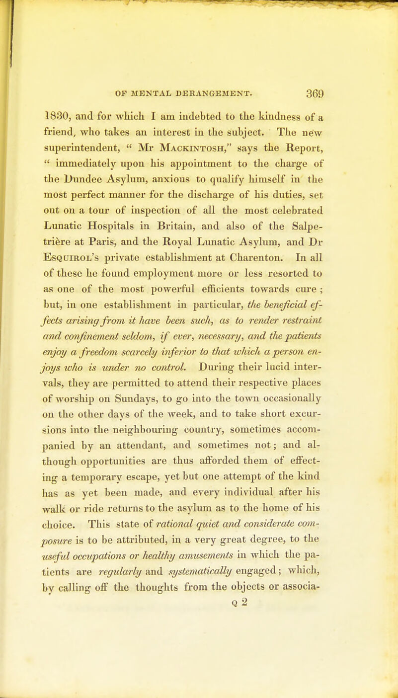 1830, and for which I am indebted to the kindness of a friend, who takes an interest in the subject. The new superintendent,  Mi* Mackintosh, says the Report,  immediately upon his appointment to the cliarge of the Dundee Asylum, anxious to qualify himself in the most perfect manner for the discharge of his duties, set out on a torn' of inspection of all the most celebrated Lunatic Hospitals in Britain, and also of the Salpe- trifere at Paris, and the Royal Lunatic Asylum, and Dr Esquirol's private establishment at Charenton. In all of these he found employment more or less resorted to as one of the most powerful efficients towards cui'e ; but, in one establishment in particular, tlie beneficial ef- fects arising from it have been stich, as to render restraint and confinement seldom, if ever, necessary, and the patients enjoy a freedom scarcely inferior to that which a person en- joys ivho is under no control. Dm-ing their lucid inter- vals, they are permitted to attend their respective places of worship on Sundays, to go into the town occasionally on the other days of the week, and to take short excm*- sions into the neighbouring country, sometimes accom- panied by an attendant, and sometimes not; and al- though opportunities are thus afforded them of effect- ing a temporary escape, yet but one attempt of the kind has as yet been made, and every individual after his walk or ride returns to the asylum as to the home of his choice. This state of rational quiet and considerate com- posure is to be attributed, in a very great degree, to the useful occupations or healthy amu^ennents in which the pa- tients are regularly and systematically engaged; which, by calling off the thoughts from the objects or associa- Q 2