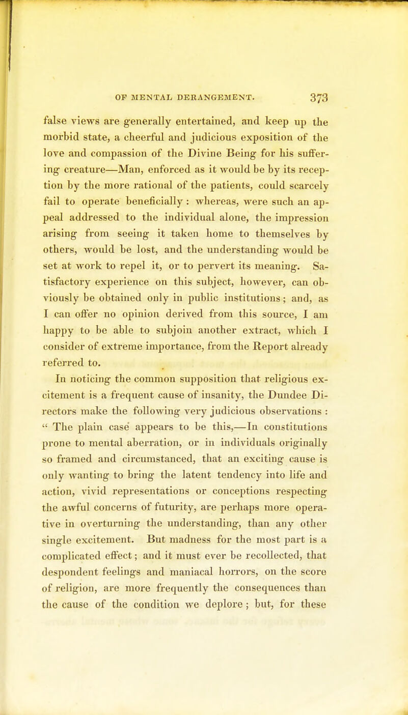 false views are generally entertained, and keep up the morbid state, a cheerful and judicious exposition of the love and compassion of the Divine Being for his suffer- ing creatui'e—Man, enforced as it would be by its recep- tion by the more rational of the patients, could scarcely fail to operate beneficially : whereas, were such an ap- peal addressed to the individual alone, the impression arising from seeing it taken home to themselves by others, would be lost, and the imderstanding would be set at work to repel it, or to pervert its meaning. Sa- tisfactory experience on this subject, however, can ob- viously be obtained only in public institutions; and, as I can offer no opinion derived from this sovu'ce, I am happy to be able to subjoin another extract, which I consider of extreme importance, from the Report already referred to. In noticing the common supposition that religious ex- citement is a frequent cause of insanity, the Dundee Di- rectors make the following very judicious observations :  The plain case appears to be this,—In constitutions prone to mental aberration, or in individuals originally so framed and circumstanced, that an exciting cause is only wanting to bring the latent tendency into life and action, vivid representations or conceptions respecting the awful concerns of futurity, are perhaps more opera- tive in overturning the understanding, than any other single excitement. But madness for the most part is a complicated eflFect; and it must ever be recollected, that despondent feelings and maniacal horrors, on the score of religion, are more frequently the consequences than the cause of the condition we deplore ; but, for these