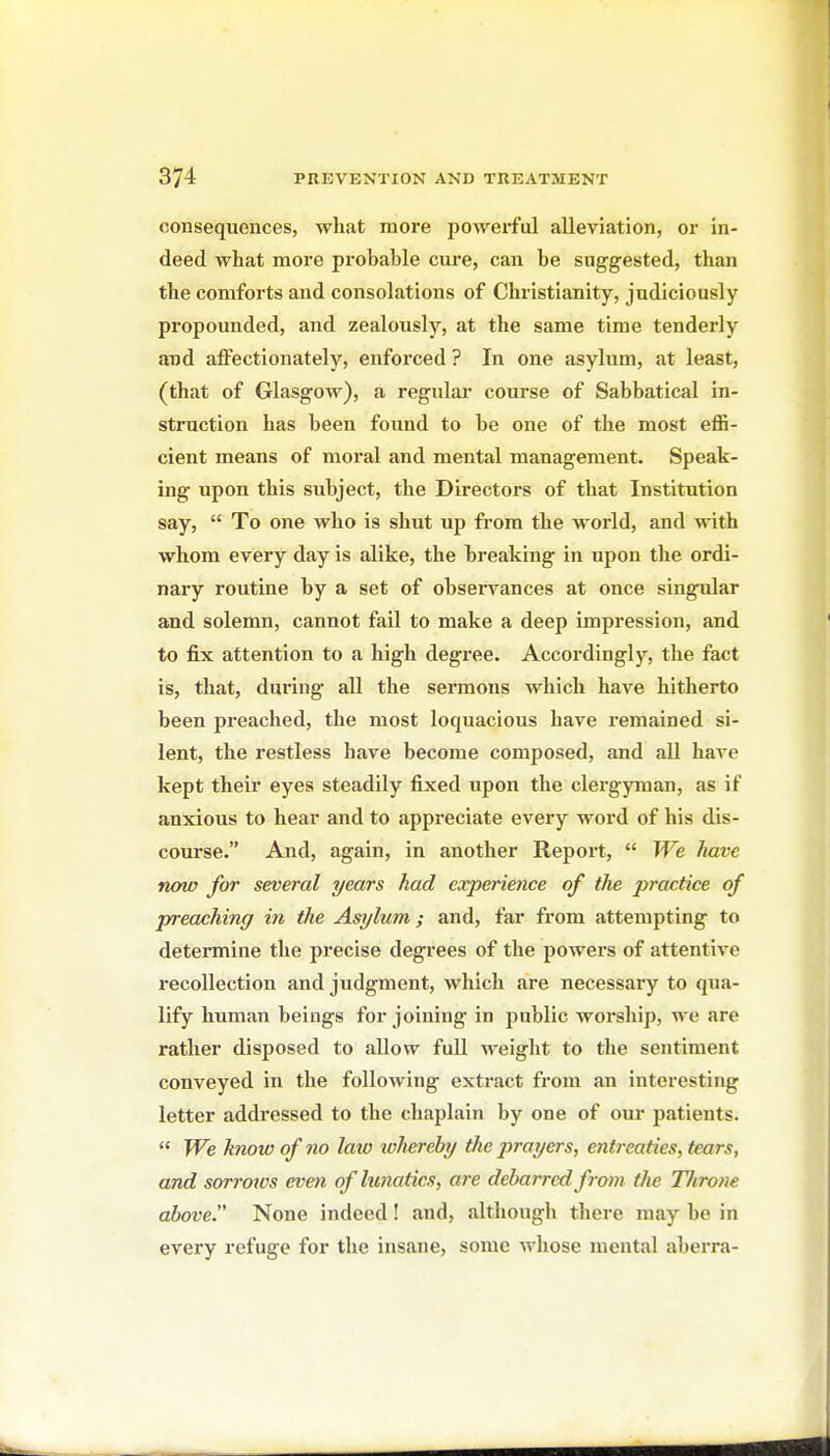 consequences, what more poAverful alleviation, or in- deed what more probable cure, can be suggested, than the comforts and consolations of Christianity, judiciously propounded, and zealously, at the same time tenderly and affectionately, enforced ? In one asylum, at least, (that of Glasgow), a regular' course of Sabbatical in- struction has been found to be one of the most effi- cient means of moral and mental management. Speak- ing upon this subject, the Directors of that Institution say,  To one who is shut up from the world, and w ith whom every day is alike, the breaking in upon the ordi- nary routine by a set of observances at once singular and solemn, cannot fail to make a deep impression, and to fix attention to a high degree. Accordingly, the fact is, that, during all the sermons which have hitherto been preached, the most loquacious have remained si- lent, the restless have become composed, and aU have kept their eyes steadily fixed upon the clergyman, as if anxious to hear and to appreciate every word of his dis- course. And, again, in another Report,  We have now for several years had experience of the practice of preaching in the Asylum; and, far from attempting to determine the precise degrees of the powers of attentive recollection and judgment, which are necessary to qua- lify human beings for joining in public worship, we are rather disposed to allow full weight to the sentiment conveyed in the following extract from an interesting letter addressed to the chaplain by one of our patients.  We know of no law lohereby the prayers, entreaties, tears, and sorrotcs even of lunatics, are debarred from the TJirone above. None indeed! and, although there may be in every refuge for the insane, some whose mental aberra-