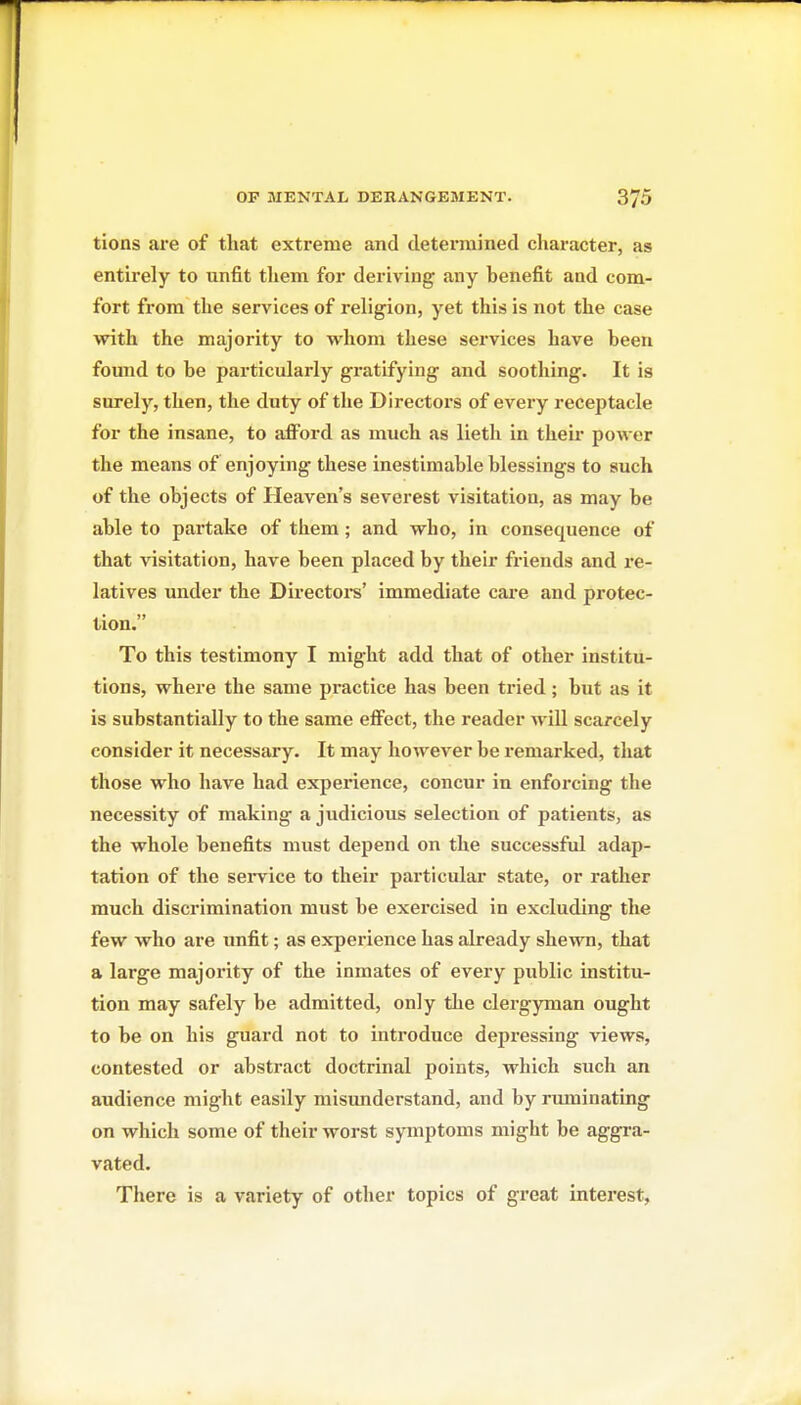 tions are of that extreme and determined cliaracter, as entirely to unfit tliem for deriving any benefit and com- fort from tlie services of religion, yet this is not the case with the majority to whom these services have been found to be particularly gratifying and soothing. It is surely, then, the duty of the Directors of every receptacle for the insane, to afford as much as lieth in theu* power the means of enjoying these inestimable blessings to such of the objects of Heaven's severest visitation, as may be able to partake of them; and who, in consequence of that visitation, have been placed by their friends and re- latives under the Directoi-s' immediate care and protec- tion. To this testimony I might add that of other institu- tions, where the same practice has been tried; but as it is substantially to the same effect, the reader will scarcely consider it necessary. It may however be remarked, that those who have had experience, concur in enforcing the necessity of making a judicious selection of patients, as the whole benefits must depend on the successful adap- tation of the sei-vice to their particular state, or rather much discrimination must be exercised in excluding the few who are unfit; as experience has already shewn, that a large majority of the inmates of every public institu- tion may safely be admitted, only the clergyman ought to be on his guard not to introduce depressing views, contested or abstract doctrinal points, which such an audience might easily misunderstand, and by ruminating on which some of their worst sjanptoms might be aggra- vated. There is a variety of other topics of great interest,