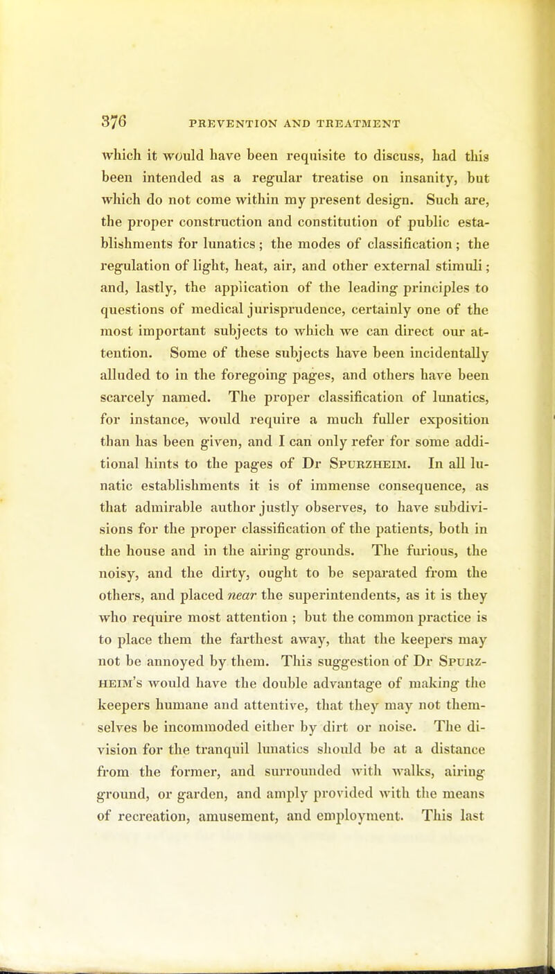 which it would have been requisite to discuss, had this been intended as a regular treatise on insanity, but which do not come within my present design. Such are, the proper construction and constitution of public esta- blishments for lunatics ; the modes of classification; the regulation of light, heat, air, and other external stimuli; and, lastly, the apjjlication of the leading principles to questions of medical jurisprudence, certainly one of the most important subjects to which we can direct our at- tention. Some of these subjects have been incidentally alluded to in the foregoing pages, and others have been scarcely named. The proper classification of lunatics, for instance, would require a much fuller exposition than has been given, and I can only refer for some addi- tional hints to the pages of Dr Spurzheim. In all lu- natic establishments it is of immense consequence, as that admirable author justly observes, to have subdivi- sions for the proper classification of the patients, both in the house and in the aii'ing grounds. The fm-ious, the noisy, and the dirty, ought to be separated from the others, and placed near the superintendents, as it is they who require most attention ; but the common practice is to place them the farthest away, that the keepers may not be annoyed by them. This suggestion of Dr Spurz- heim's would have the double advantage of making the keepers humane and attentive, that they may not them- selves be incommoded either by dirt or noise. The di- vision for the ti'anquil lunatics shoidd be at a distance from the former, and surrounded with walks, airing ground, or garden, and amply provided with the means of recreation, amusement, and employment. This last