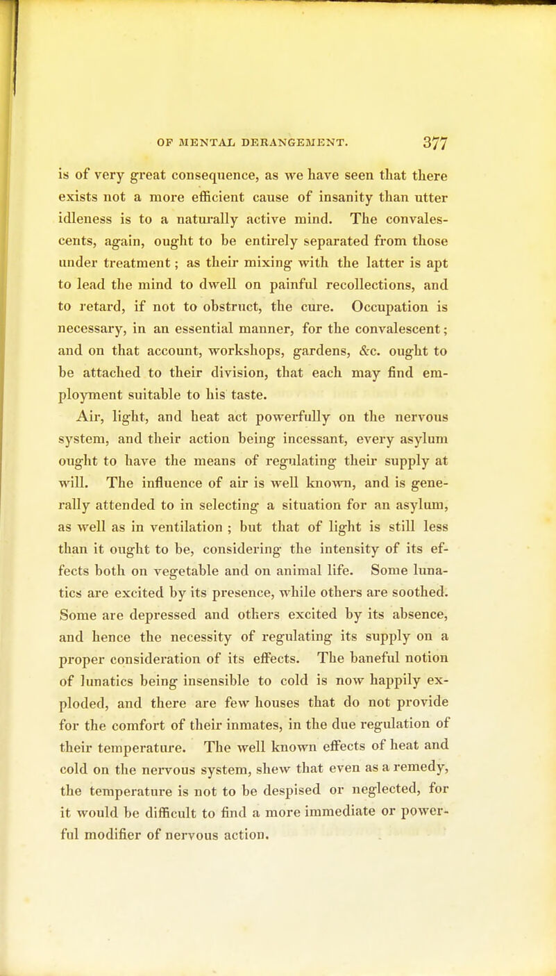 is of very great consequence, as we have seen that there exists not a more eflficient cause of insanity than utter idleness is to a natui-ally active mind. The convales- cents, again, ought to be entii'ely separated from those under treatment; as their mixing with the latter is apt to lead tlie mind to dwell on painful recollections, and to retard, if not to obstruct, the cure. Occupation is necessary, in an essential manner, for the convalescent; and on that account, workshops, gardens, <S:c. ought to be attached to their division, that each may find em- ployment suitable to his taste. Air, light, and heat act powerfully on the nervous system, and their action being incessant, every asylum ought to have the means of regulating their supply at will. The influence of air is well knoAvn, and is gene- rally attended to in selecting a situation for an asylum, as well as in ventilation ; but that of light is still less than it ought to be, considering the intensity of its ef- fects both on vegetable and on animal life. Some luna- tics are excited by its presence, while others are soothed. Some are depressed and others excited by its absence, and hence the necessity of regulating its supply on a proper consideration of its efl^ects. The banefid notion of lunatics being insensible to cold is now happily ex- ploded, and there are few houses that do not provide for the comfort of their inmates, in the due regulation of their temperature. The well known effects of heat and cold on the nei-vous system, shew that even as a remedy, the temperature is not to be despised or neglected, for it would be difficult to find a more immediate or power- ful modifier of nervous action.