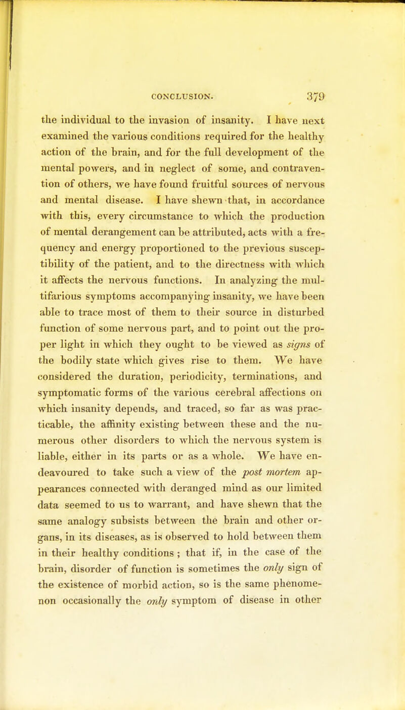 the individual to the invasion of insanity. I have next examined the various conditions required for the healthy action of the brain, and for the full development of the mental powers, and in neglect of some, and contraven- tion of others, we have found fruitful sources of nervous and mental disease. I have shewn that, in accordance with this, every circumstance to which the production of mental derangement can be attributed, acts with a fre- quency and energy proportioned to the previous suscep- tibility of the patient, and to the directness with which it affects the nervous functions. In analyzing the mul- tifai'ious symptoms accompanying insanity, we have been able to trace most of them to theii* source in distm-bed function of some nervous part, and to point out the pro- per light in which they ought to be viewed as sigm of the bodily state which gives rise to them. We have considered the duration, periodicity, terminations, and symptomatic forms of the various cerebral affections on which insanity depends, and traced, so far as was prac- ticable, the affinity existing between these and the nu- merous other disorders to which the nervous system is liable, either in its parts or as a whole. We have en- deavoured to take such a view of the post mortem ap- pearances connected with deranged mind as our limited data seemed to us to warrant, and have shewn that the same analogy subsists between the brain and other or- gans, in its diseases, as is observed to hold between them in their healthy conditions ; that if, in the case of the brain, disorder of function is sometimes the only sign of the existence of morbid action, so is the same phenome- non occasionally the only symptom of disease in other