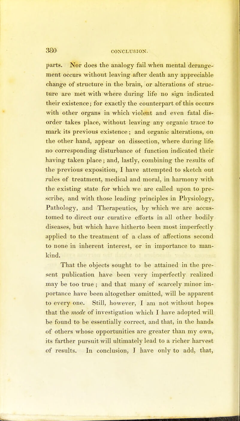 jjarts. Nor does the analogy fail when mental derange- ment occurs without leaving after death any appreciable change of structure in the brain, or alterations of struc- ture are met with where during life no sign indicated their existence; for exactly the counterpart of this occurs with other organs in which violent and even fatal dis- order takes place, without leaving any organic trace to mark its previous existence; and organic alterations, on the other hand, appear on dissection, where during life no corresponding disturbance of function indicated their having taken place; and, lastly, combining the results of the previous exposition, I have attempted to sketch out rules of treatment, medical and moral, in harmony with the existing state for which we are called upon to pre- scribe, and with those leading principles in Physiology, Pathology, and Therapeutics, by wliich we ai-e accus- tomed to direct our curative efforts in all other bodily diseases, but which have hitherto been most imperfectly ajjplied to the treatment of a class of affections second to none in inherent interest, or in importance to man- kind. That the objects sought to be attained in the pre- sent publication have been very imperfectly realized may be too true ; and that many of scarcely minor im- portance have been altogether omitted, will be appai'ent to every one. Still, however, I am not without hopes that the mode of investigation which I have adopted will be found to be essentially correct, and that, in the hands of others whose opportunities are gi'eater than my own, its farther pursuit will ultimately lead to a richer harvest of results. In conclusion, J have only to add, that,