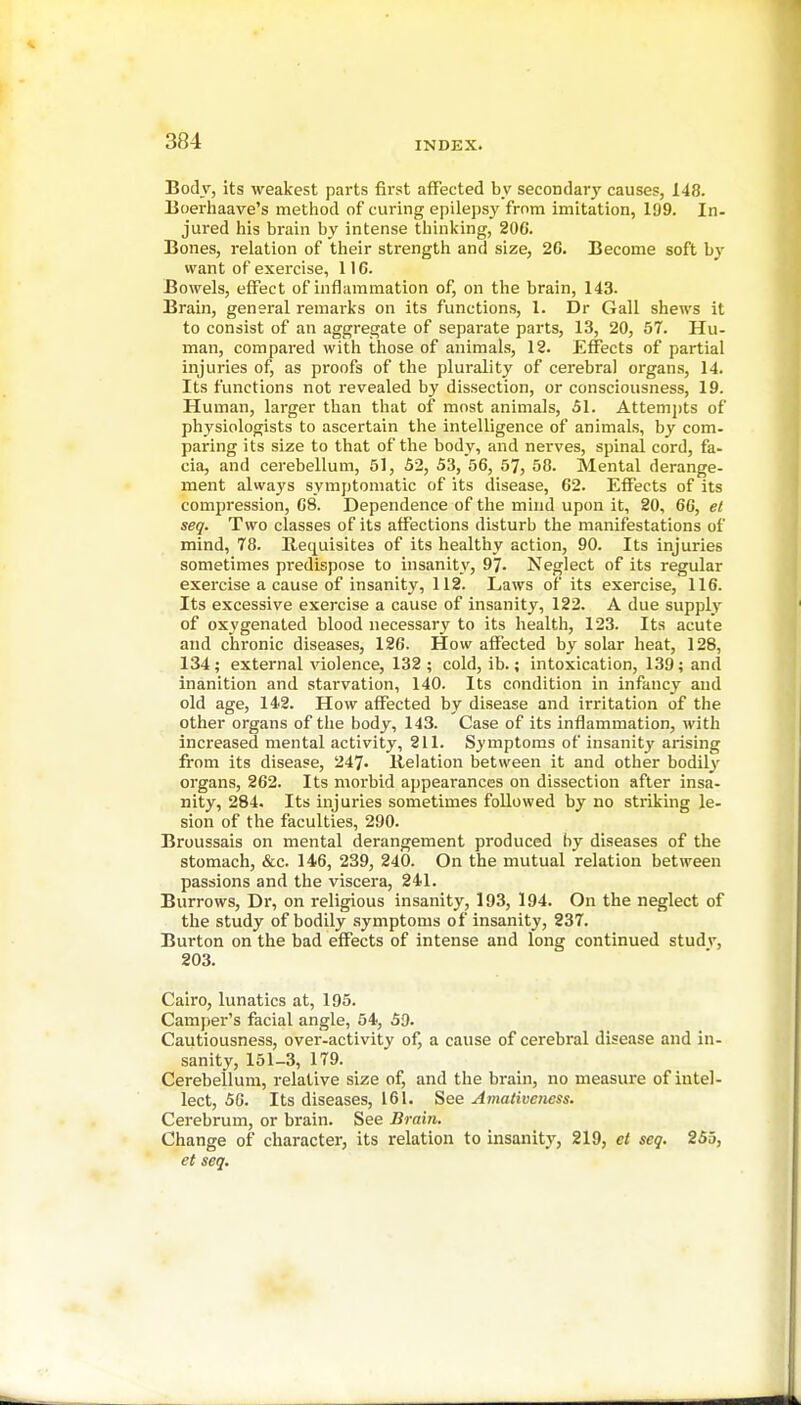 Body, its weakest parts first affected by secondary causes, 148. Eoerhaave's method of curing epilepsy from imitation, 199. In- jured his brain by intense thinking, 206. Bones, relation of their strength and size, 20. Become soft by want of exercise, 116. Bowels, effect of inflammation of, on the brain, 143. Brain, general remarks on its functions, 1. Dr Gall shews it to consist of an aggregate of separate parts, 13, 20, 57. Hu- man, compared with those of animals, 12. Effects of partial injuries of, as proofs of the plurality of cerebral organs, 14. Its functions not revealed by dissection, or consciousness, 19. Human, larger than that of most animals, 51. Attemj)ts of physiologists to ascertain the intelligence of animals, by com- paring its size to that of the body, and nerves, spinal cord, fa- cia, and cerebellum, 51, 52, 53, 56, 57, 58. Mental derange- ment always symptomatic of its disease, 62. Effects of its compression, 68. Dependence of the mind upon it, 20, 60, et seq. Two classes of its affections disturb the manifestations of mind, 78. Requisites of its healthy action, 90. Its injuries sometimes predispose to insanity, 97- Neglect of its regular exercise a cause of insanity, 112. Laws of its exercise, 116. Its excessive exercise a cause of insanity, 122. A due supply of oxygenated blood necessary to its health, 123. Its acute and chronic diseases, 126. How affected by solar heat, 128, 134; external violence, 132 ; cold, ib.; intoxication, 139; and inanition and starvation, 140. Its condition in infancy and old age, 142. How affected by disease and irritation of the other organs of the body, 143. Case of its inflammation, with increased mental activity, 211. Symptoms of insanity arising from its disease, 247. Relation between it and other bodily organs, 262. Its morbid appearances on dissection after insa- nity, 284. Its injuries sometimes followed by no striking le- sion of the faculties, 290. Broussais on mental derangement produced by diseases of the stomach, &c. 146, 239, 240. On the mutual relation between passions and the viscera, 241. Burrows, Dr, on religious insanity, 193, 194. On the neglect of the study of bodily symptoms of insanity, 237. Burton on the bad effects of intense and long continued studv, 203. Cairo, lunatics at, 195. Camper's facial angle, 54, 59. Cautiousness, over-activity of, a cause of cerebral disease and in- sanity, 151-3, 179. Cerebellum, relative size of, and the brain, no measure of intel- lect, 50. Its diseases, 161. See Amativencss. Cerebrum, or brain. See Brain. Change of character, its relation to insanity, 219, et seq. 255, et seq.