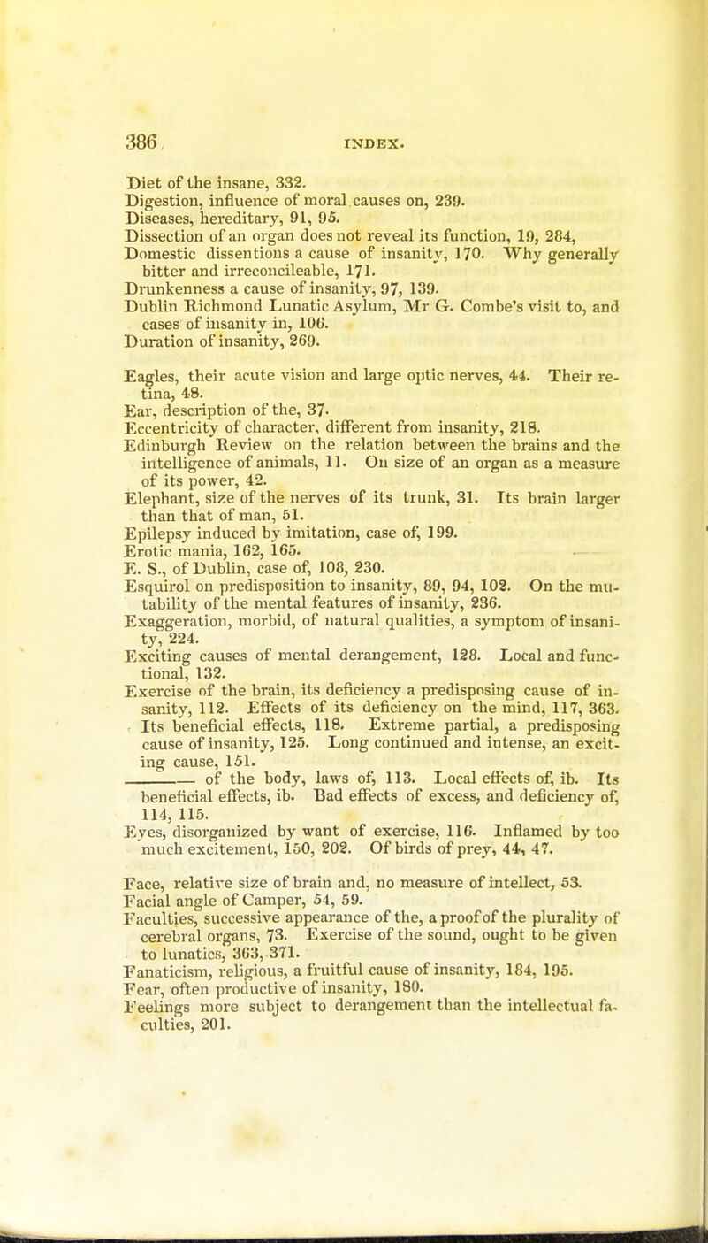 Diet of the insane, 332. Digestion, influence of moral.causes on, 239. Diseases, hereditary, 91, 95. Dissection of an organ does not reveal its function, 19, 284, Domestic dissentions a cause of insanity, 170. Why generally bitter and irreconcileable, 171. Drunkenness a cause of insanity, 97, 139. Dublin Richmond Lunatic Asylum, Mr G. Combe's visit to, and cases of insanity in, 100. Duration of insanity, 269. Eagles, their acute vision and large optic nerves, 44. Their re- tina, 49. Ear, description of the, 37. Eccentricity of character, different from insanity, 218. Edinburgh Review on the relation between the brains and the intelligence of animals, 11. On size of an organ as a measure of its power, 42. Elephant, size of the nerves of its trunk, 31. Its brain larger than that of man, 51. Epilepsy induced by imitation, case of, 199. Erotic mania, 162, 165. E. S., of Dublin, case of, 108, 230. Esquirol on predisposition to insanity, 89, 94, 102. On the mu- tability of the mental features of insanity, 236. Exaggeration, morbid, of natural qualities, a symptom of insani- ty, 224. Exciting causes of mental derangement, 128. Local and func- tional, 132. Exercise of the brain, its deficiency a predisposing cause of in- sanity, 112. Effects of its deficiency on the mind, 117, 363. . Its beneficial effects, 118. Extreme partial, a predisposing cause of insanity, 125. Long continued and intense, an excit- ing cause, 151. of the body, laws of, 113. Local effects of, ib. Its beneficial effects, ib. Bad effects of excess, and deficiency of, 114, 115. Eyes, disorganized by want of exercise, 116. Inflamed by too much excitement, 150, 202. Of birds of prey, 44, 47. Face, relative size of brain and, no measure of intellect, 53. Facial angle of Camper, 54, 59. Faculties, successive appearance of the, a proof of the plurality of cerebral organs, 73. Exercise of the sound, ought to be given to lunatics, 363, 371. Fanaticism, religious, a fruitful cause of insanity, 184, 195. Fear, often productive of insanity, 180. Feelings more subject to derangement than the intellectual fa. culties, 201.