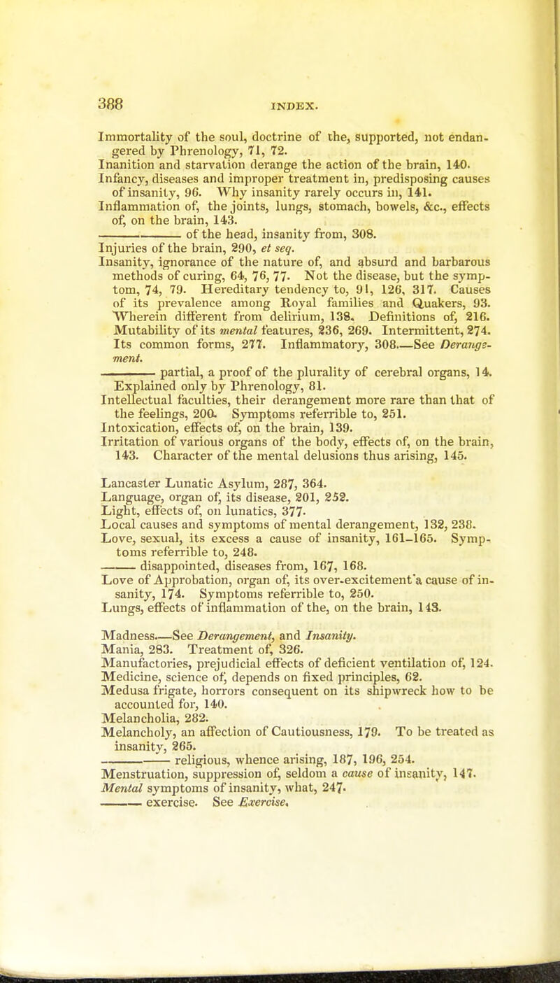 Immortality of the soul, doctrine of the, supported, not endan- gered by Phrenology, 71, 72. Inanition and starvation derange the action of the brain, 140. Infancy, diseases and improper treatment in, predisposing causes of insanity, 96. Why insanity rarely occurs in, 141. Inflammation of, the joints, lungs, stomach, bowels, &c., effects of, on the brain, 143. of the head, insanity from, 308. Injuries of the brain, 290, et seq. Insanity, ignorance of the nature of, and absurd and barbarous methods of curing, 64, 76, 77. Not the disease, but the sj'mp- tom, 74, 79. Hereditary tendency to, 91, 126, 317. Causes of its pi'evalence among Royal families and Quakers, 93. Wherein different from delirium, 138. Definitions of, 216. MutabUity of its mental features, 236, 269. Intermittent, 274. Its common forms, 277. Inflammatory, 308 See Derangs- ment. —^—- partial, a proof of the plurality of cerebral organs, 14. Explained only by Phrenology, 81. Intellectual faculties, their derangement more rare than that of the feelings, 200. Symptoms referrible to, 251. Intoxication, effects of, on the brain, 139. Irritation of various organs of the body, effects of, on the brain, 143. Character of the mental delusions thus arising, 145. Lancaster Lunatic Asylum, 287, 364. Language, organ of, its disease, 201, 252. Light, effects of, on lunatics, 377- Local causes and symptoms of mental derangement, 132, 238. Love, sexual, its excess a cause of insanity, 161-165. Symp- toms referrible to, 248. disappointed, diseases from, 167, 168. Love of Approbation, organ of, its over-excitement a cause of in- sanity, 174. Symptoms referrible to, 250. Lungs, effects of inflammation of the, on the brain, 143. Madness—See Derangement, and Insanity. Mania, 283. Treatment of, 326. Manufactories, prejudicial effects of deficient ventilation of, 124. Medicine, science ofj depends on fixed principles, 62. Medusa frigate, horrors consequent on its shipwreck how to be accounted for, 140. Melancholia, 282. Melancholy, an affection of Cautiousness, 179. To be treated as insanity, 265. — religious, whence arising, 187, 196, 254. Menstruation, suppression of, seldom a caiise of insanity, 147. Mental symptoms of insanity, what, 247- exercise. See Exercise.