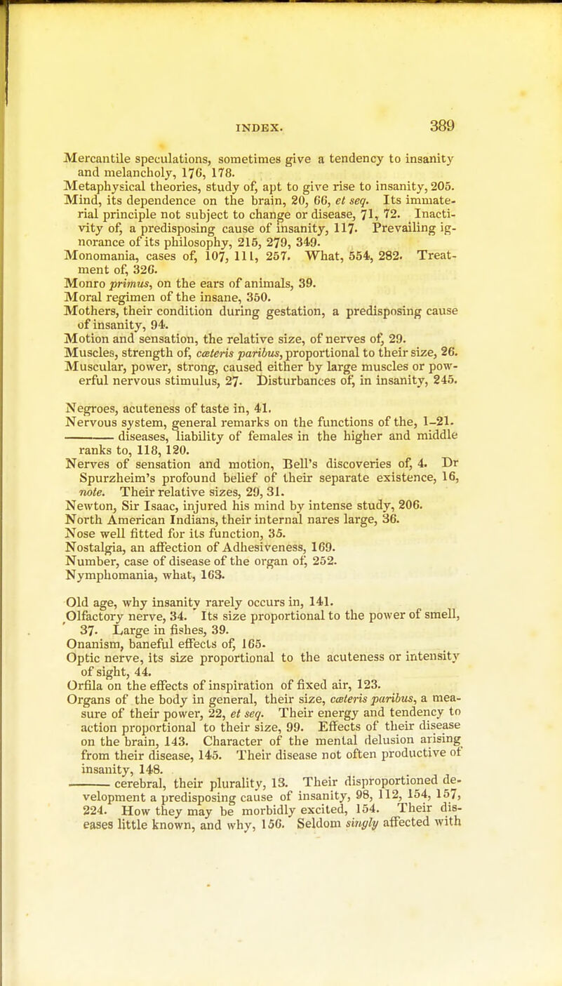 Mercantile speculations, sometimes give a tendency to insanity and melancholy, 176, 178. Metaphysical theories, study of, apt to give rise to insanity, 205. Mind, its dependence on the brain, 20, 6G, et seq. Its immate- rial principle not subject to change or disease, 71, 72. Inacti- vity of, a predisposing cause of insanity, 117- Prevailing ig- norance of its philosophy, 215, 279, 349. Monomania, cases of, 107, HI, 257. What, 554, 282. Treat- ment of, 326. Monro primus, on the ears of animals, 39. Moral regimen of the insane, 350. Mothers, their condition during gestation, a predisposing cause of insanity, 94. Motion and sensation, the relative size, of nerves ot^ 29. Muscles, strength of, cmleris paribus, proportional to their size, 26. Muscular, power, strong, caused either by large muscles or pow- erful nervous stimulus, 27. Disturbances of, in insanity, 245. Negroes, acuteness of taste in, 41. Nervous system, general remarks on the functions of the, 1-21. diseases, liability of females in the higher and middle ranks to, 118,120. Nerves of sensation and motion, Bell's discoveries of, 4. Dr Spurzheim's profound belief of their separate existence, 16, note. Their relative sizes, 29, 31. Newton, Sir Isaac, injured his mind by intense study, 206. North American Indians, their internal nares large, 36. Nose well fitted for its function, 35. Nostalgia, an affection of Adhesiveness, 169. Number, case of disease of the organ of, 252. Nymphomania, what, 163. Old age, why insanity rarely occurs in, 141. Olfactory nerve, 34. ' Its size proportional to the power of smell, 37. Large in fishes, 39. Onanism, baneful effects of, 165- Optic nerve, its size proportional to the acuteness or intensity of sight, 44. Orfila on the effects of inspiration of fixed air, 123. Organs of the body in general, their size, cceteris paribus, a mea- sure of their power, 22, et seq. Their energy and tendency to action proportional to their size, 99. Effects of their disease on the brain, 143. Character of the mental delusion arising from their disease, 145. Their disease not often productive of insanity, 148. cerebral, their plurality, 13. Their disproportioned de- velopment a predisposing cause of insanity, 98, 112, 154, 157, 224. How they may be morbidly excited, 154. Their dis- eases little known, and why, 156. Seldom singly affected with