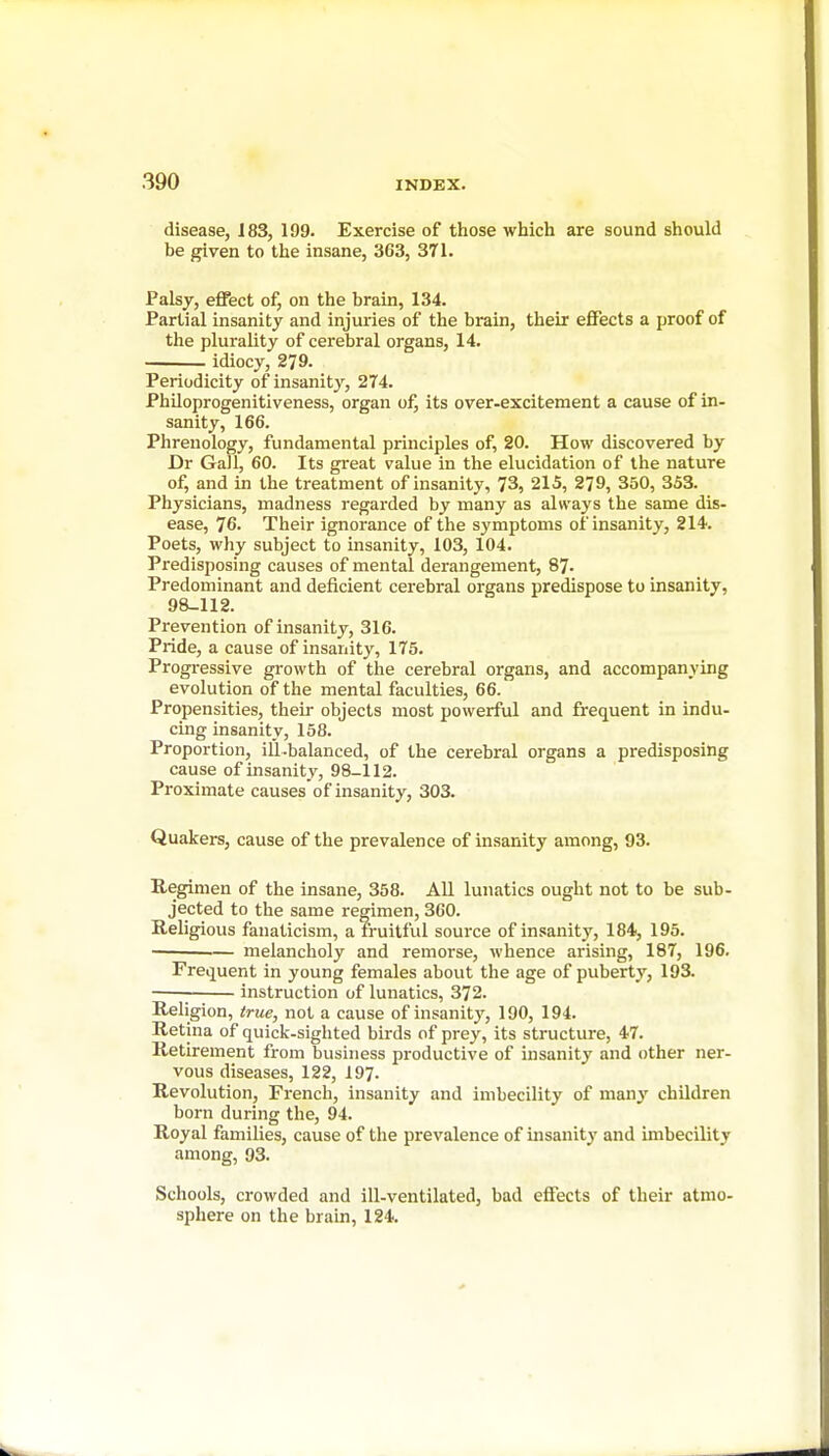 disease, 183, 199. Exercise of those which are sound should be given to the insane, 363, 371. Palsy, effect of, on the brain, 134. Partial insanity and injuries of the brain, their effects a proof of the plurality of cerebral organs, 14. idiocy, 279. Periodicity of insanity, 274. Philoprogenitiveness, organ ofj its over-excitement a cause of in- sanity, 166. Phrenology, fundamental principles of, 20. How discovered by Dr Gall, 60. Its great value in the elucidation of the nature of, and in the treatment of insanity, 73, 215, 279, 350, 353. Physicians, madness regarded by many as always the same dis- ease, 76. Their ignorance of the symptoms of insanity, 214. Poets, why subject to insanity, 103, 104. Predisposing causes of mental derangement, 87. Predominant and deficient cerebral organs predispose to insanity, 98-112. Prevention of insanity, 316. Pride, a cause of insanity, 175. Progressive growth of the cerebral organs, and accompanying evolution of the mental faculties, 66. Propensities, their objects most powerful and frequent in indu- cing insanity, 158. Proportion, iil.balanced, of the cerebral organs a predisposing cause of insanity, 98-112. Proximate causes'of insanity, 303. Quakers, cause of the prevalence of insanity among, 93. Regimen of the insane, 358. All lunatics ought not to be sub- jected to the same regimen, 360. Religious fanaticism, a fruitful source of insanity, 184, 195. melancholy and remorse, whence arising, 187, 196. Frequent in young females about the age of puberty, 193. ; instruction of lunatics, 372. Religion, true, not a cause of insanit}', 190, 194. Retina of quick-sighted birds of prey, its structure, 47. Retirement from business productive of insanity and other ner- vous diseases, 122, 197. Revolution, French, insanity and imbecility of many children born during the, 94. Royal families, cause of the prevalence of insanity and imbecility among, 93. Schools, crowded and ill-ventilated, bad effects of their atmo- sphere on the brain, 124.