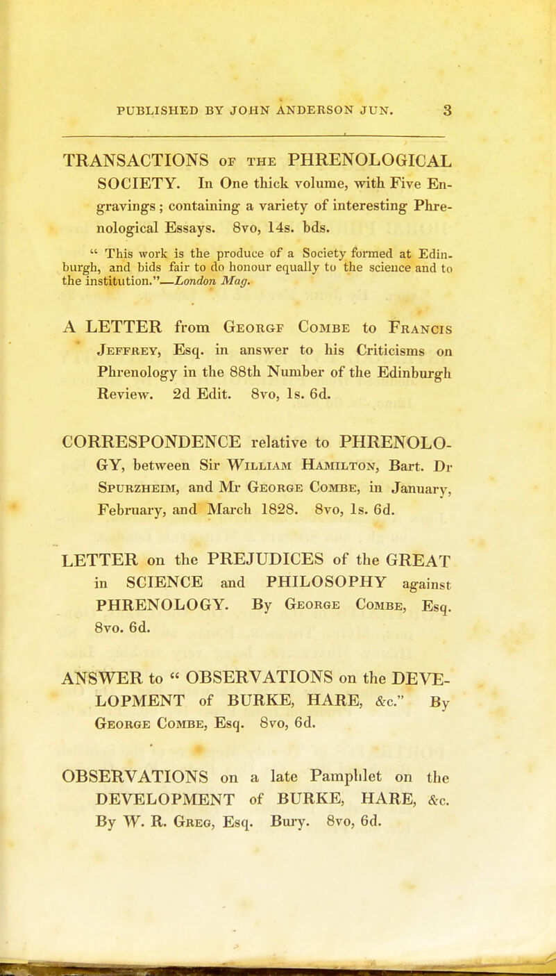 TRANSACTIONS of the PHRENOLOGICAL SOCIETY. In One thick volume, with Five En- gravings ; containing a variety of interesting Phre- nological Essays. 8vo, 14s. hds.  This work is the produce of a Society formed at Edin- burgh, and bids fair to do honour equally to the science and to the institution.—London Mag. A LETTER from George Combe to Francis Jeffrey, Esq. in answer to his Criticisms on Phrenology in the 88th Number of the Edinburgh Review. 2d Edit. 8vo, Is. 6d. CORRESPONDENCE relative to PHRENOLO- GY, between Sir William Hamilton, Bart. Dr Spurzheim, and Mr George Combe, in January, February, and Mai-ch 1828. 8vo, Is. 6d. LETTER on the PREJUDICES of the GREAT in SCIENCE and PHILOSOPHY against PHRENOLOGY. By George Combe, Esq. 8vo. 6d. ANSWER to « OBSERVATIONS on the DEVE- LOPMENT of BURKE, HARE, &c. By George Combe, Esq. 8vo, 6d. OBSERVATIONS on a late Pamphlet on the DEVELOPMENT of BURKE, HARE, &c. By W. R. Greg, Esq. Bm-y. 8vo, 6d.