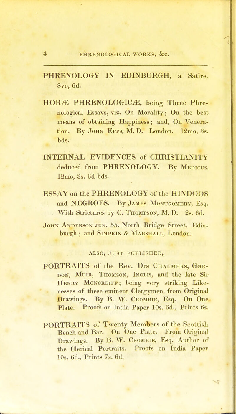 PHRENOLOGY IN EDINBURGH, a Satire. 8vo, 6d. HOR^ PHRENOLOGIC^, being Three Phre- nological Essays, viz. On Morality; On the best means of obtaining Happiness; and, On Venera- tion. By John Epps, M. D. London. 12mo, 3s. bds. INTERNAL EVIDENCES of CHRISTIANITY deduced from PHRENOLOGY. By Medicus. 12mo, 3s. 6d bds. ESSAY on the PHRENOLOGY of the HINDOOS and NEGROES. By James Montgomery, Esq. With Strictm-es by C. Thompson, M. D. 2s. 6d. John Anderson jun. 53. North Bridge Street, Edin- burgh ; and SiMPKiN & Marshall, London. ALSO, JUST PUBLISHED, PORTRAITS of the Rev. Drs Chalmers, Gor- don, MuiR, Thomson, Inglis, and the late Sir Henry Moncreiff ; being very striking Like- nesses of these eminent Clergymen, from Original Drawings. By B. W. Crombie, Esq. On One Plate. Proofs on India Paper 10s. 6d., Prints 6s. PORTRAITS of Twenty Members of the Scottish Bench and Bar. On One Plate. From Original Drawings. By B. W. Crombie, Esq. Author of the Clerical Portraits. Proofs on India Paper 10s. 6d., Prints 7s. 6d.