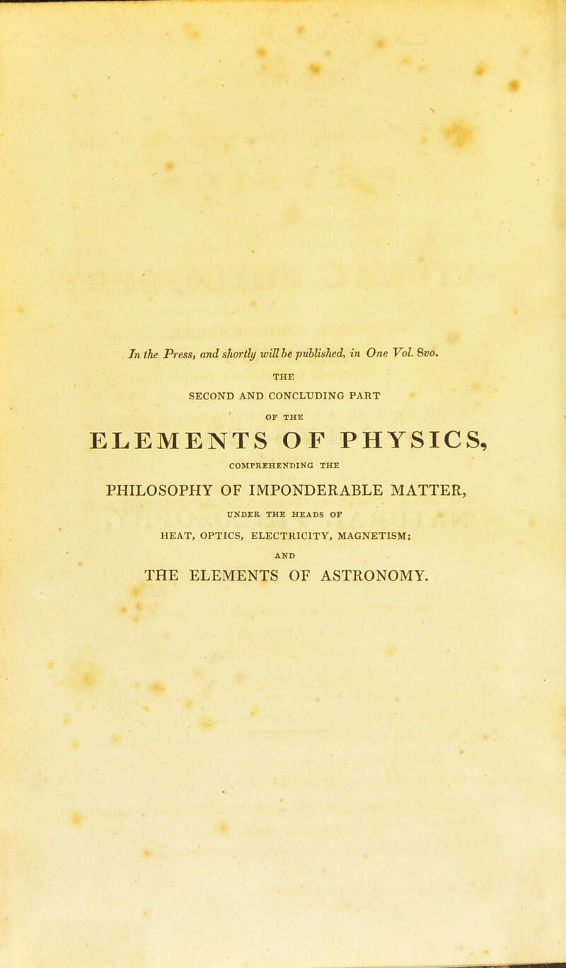 . In the Press, and shortly wiU be published, in One Vol. 8vo. THE SECOND AND CONCLUDING PART OF THE ELEMENTS OF PHYSICS, COMPREHENDING THE PHILOSOPHY OF IMPONDERABLE MATTER, UNDER THE HEADS OF HEAT, OPTICS, ELECTRICITY, MAGNETISM; AND THE ELEMENTS OF ASTRONOMY.