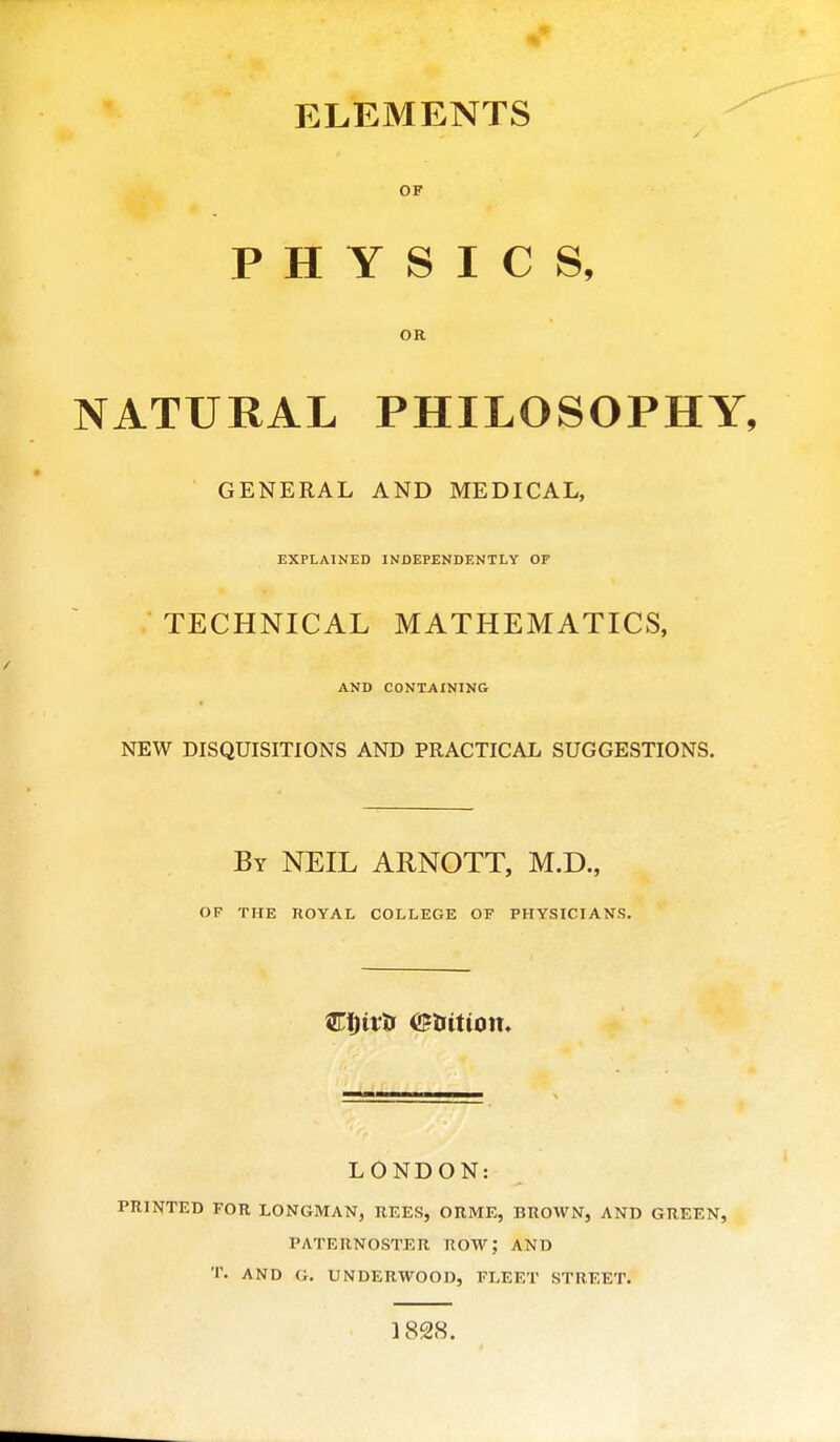 OF PHYSICS, OR NATURAL PHILOSOPHY, GENERAL AND MEDICAL, EXPLAINED INDEPENDENTLY OF TECHNICAL MATHEMATICS, AND CONTAINING NEW DISQUISITIONS AND PRACTICAL SUGGESTIONS. By NEIL ARNOTT, M.D., OF THE ROYAL COLLEGE OF PHYSICIANS. LONDON: PRINTED FOR LONGMAN, REES, ORME, BROWN, AND GREEN, PATERNOSTER ROW; AND T. AND G. UNDERWOOD, FLEET STREET. 1828.