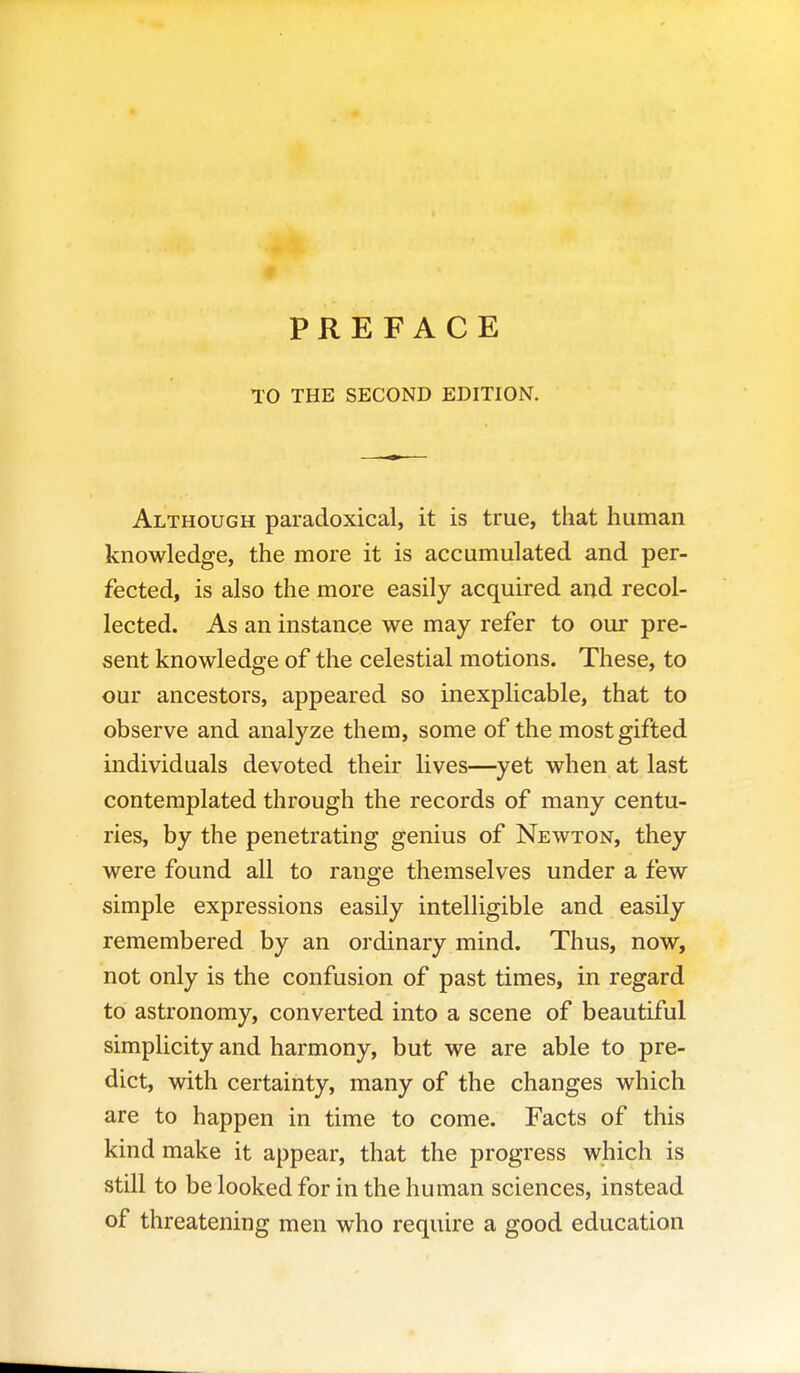 PREFACE TO THE SECOND EDITION. Although paradoxical, it is true, that human knowledge, the more it is accumulated and per- fected, is also the more easily acquired and recol- lected. As an instance we may refer to our pre- sent knowledge of the celestial motions. These, to our ancestors, appeared so inexplicable, that to observe and analyze them, some of the most gifted individuals devoted their lives—yet when at last contemplated through the records of many centu- ries, by the penetrating genius of Newton, they were found all to range themselves under a few simple expressions easily intelligible and easily remembered by an ordinary mind. Thus, now, not only is the confusion of past times, in regard to astronomy, converted into a scene of beautiful simplicity and harmony, but we are able to pre- dict, with certainty, many of the changes which are to happen in time to come. Facts of this kind make it appear, that the progress which is still to be looked for in the human sciences, instead of threatening men who require a good education