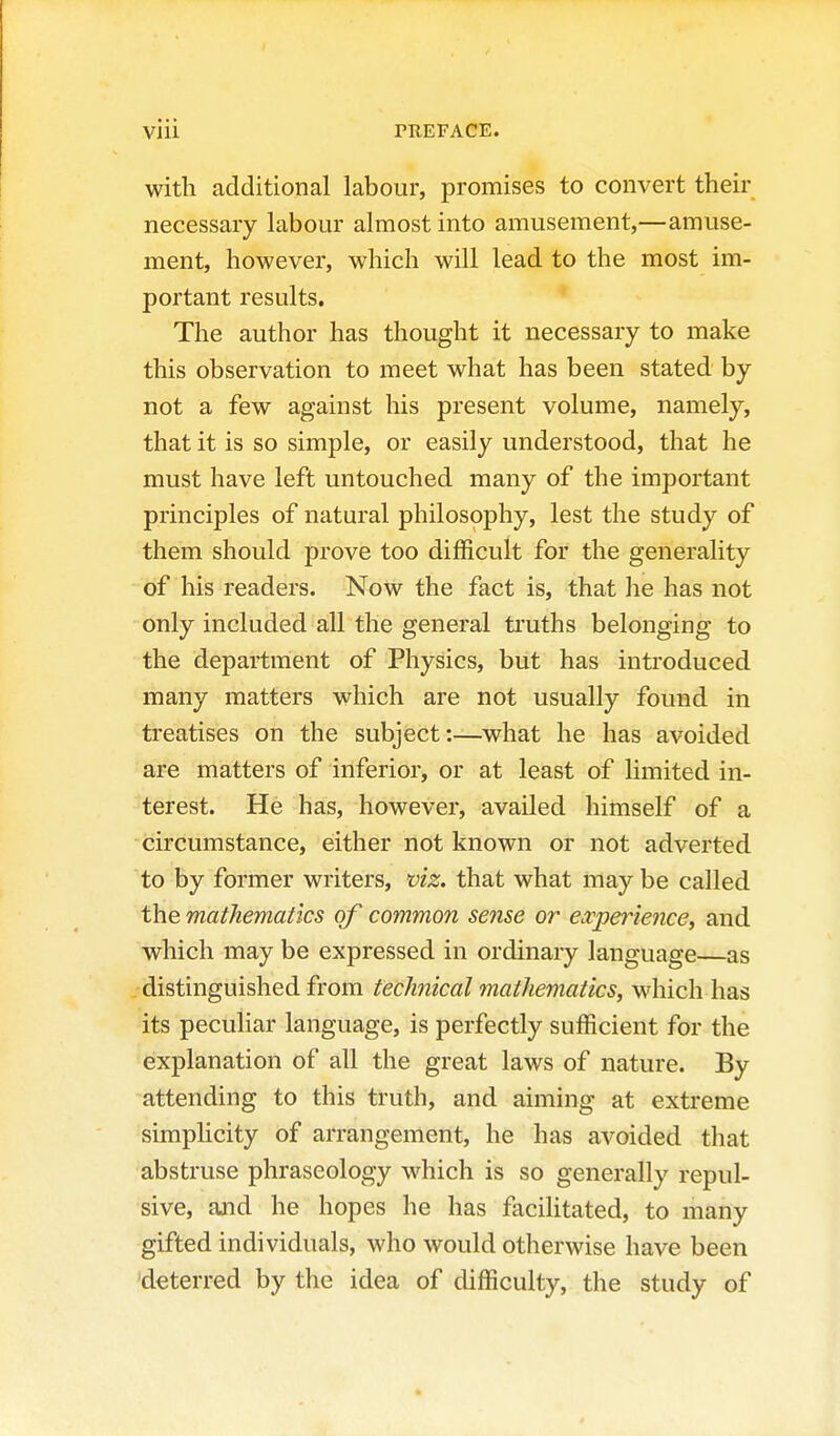 with additional labour, promises to convert their necessary labour almost into amusement,—amuse- ment, however, which will lead to the most im- portant results. The author has thought it necessary to make this observation to meet what has been stated by not a few against his present volume, namely, that it is so simple, or easily understood, that he must have left untouched many of the important principles of natural philosophy, lest the study of them should prove too difficult for the generality of his readers. Now the fact is, that he has not only included all the general truths belonging to the department of Physics, but has introduced many matters which are not usually found in treatises on the subject-.—what he has avoided are matters of inferior, or at least of limited in- terest. He has, however, availed himself of a circumstance, either not known or not adverted to by former writers, viz. that what may be called the mathematics of common se7ise or experience, and which may be expressed in ordinary language—as distinguished from technical mathematics, which has its peculiar language, is perfectly sufficient for the explanation of all the great laws of nature. By attending to this truth, and aiming at extreme simplicity of arrangement, he has avoided that abstruse phraseology which is so generally repul- sive, and he hopes he has facilitated, to many gifted individuals, who would otherwise have been 'deterred by the idea of difficulty, the study of