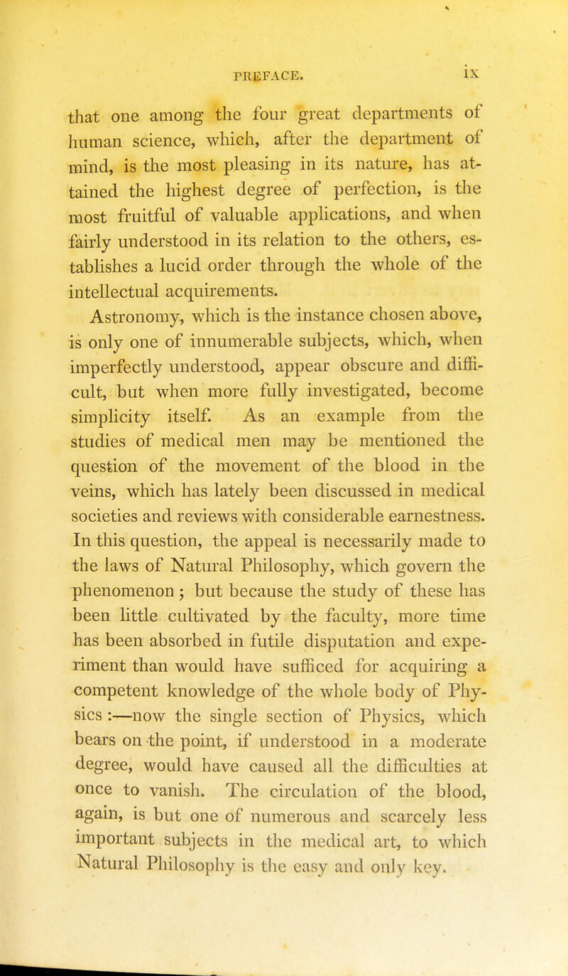 that one among the four great departments of human science, which, after the department of mind, is the most pleasing in its natiu'e, has at- tained the highest degree of perfection, is the most fruitful of valuable applications, and when fairly understood in its relation to the others, es- tablishes a lucid order through the whole of the intellectual acquirements. Astronomy, which is the instance chosen above, is only one of innumerable subjects, which, when imperfectly understood, appear obscure and diffi- cult, but when more fully investigated, become simplicity itself. As an example from the studies of medical men may be mentioned the question of the movement of the blood in the veins, which has lately been discussed in medical societies and reviews with considerable earnestness. In this question, the appeal is necessarily made to the laws of Natural Philosophy, which govern the phenomenon; but because the study of these has been Httle cultivated by the faculty, more time has been absorbed in futile disputation and expe- riment than would have sufficed for acquiring a competent knowledge of the whole body of Phy- sics :—now the single section of Physics, which bears on the point, if understood in a moderate degree, would have caused all the difficulties at once to vanish. The circulation of the blood, agam, is but one of numerous and scarcely less important subjects in the medical art, to which Natural Philosophy is tlie easy and only key.