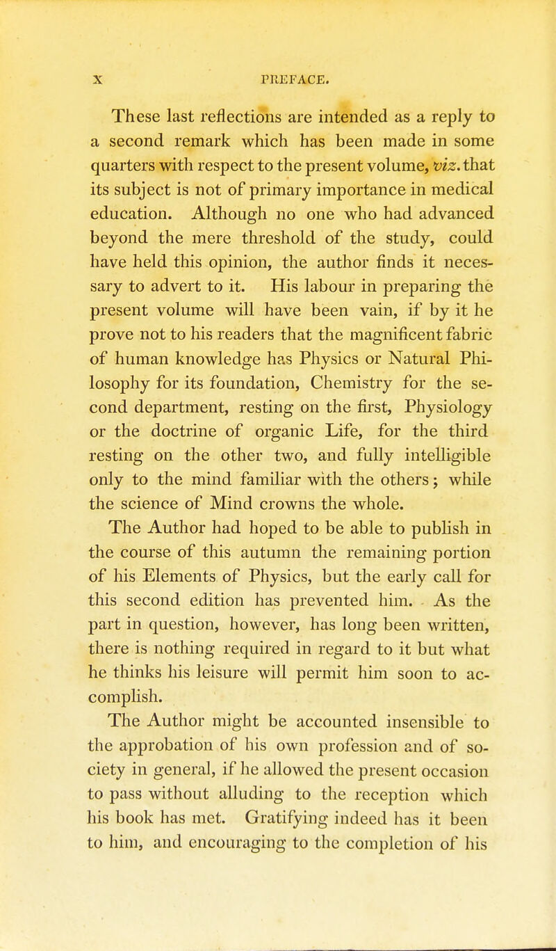 These last reflections are intended as a reply to a second remark which has been made in some quarters with respect to the present volume, viz. that its subject is not of primary importance in medical education. Although no one who had advanced beyond the mere threshold of the study, could have held this opinion, the author finds it neces- sary to advert to it. His labour in preparing the present volume will have been vain, if by it he prove not to his readers that the magnificent fabric of human knowledge has Physics or Natural Phi- losophy for its foundation. Chemistry for the se- cond department, resting on the first. Physiology or the doctrine of organic Life, for the third resting on the other two, and fully intelligible only to the mind familiar with the others; while the science of Mind crowns the whole. The Author had hoped to be able to publish in the course of this autumn the remaining portion of his Elements of Physics, but the early call for this second edition has prevented him. As the part in question, however, has long been written, there is nothing required in regard to it but what he thinks his leisure will permit him soon to ac- complish. The Author might be accounted insensible to the approbation of his own profession and of so- ciety in general, if he allowed the present occasion to pass without alluding to the reception which his book has met. Gratifying indeed has it been to him, and encouraging to the completion of his