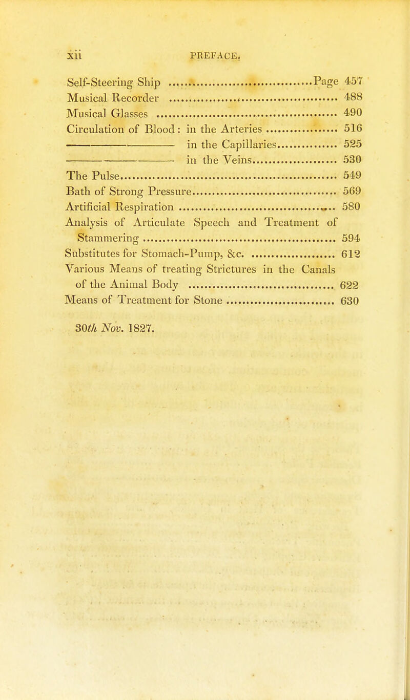 Xll PREFACE, Self-Steering Ship Page 457 Musical Recorder 488 Musical Glasses 490 Circulation of Blood : in the Arteries 516 • in the Capillaries 525 in the Veins 530 The Pulse 549 Bath of Strong Pressure 569 Artificial Respiration 580 Analysis of Articulate Speech and Treatment of Stammering 594 Substitutes for Stomach-Pump, &c 612 Various Means of treating Strictures in the Canals of the Animal Body 622 Means of Treatment for Stone 630 30t/i Nov. 1827.