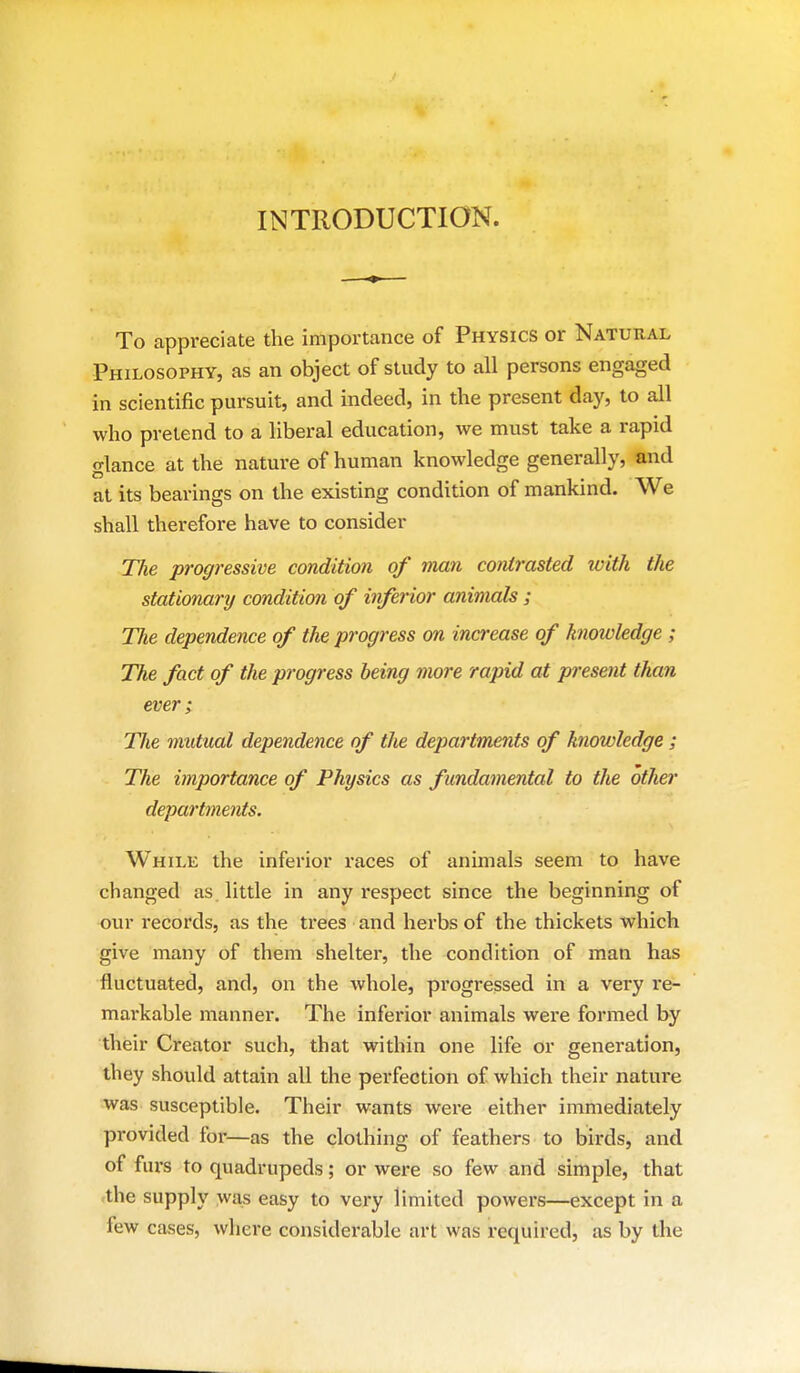 INTRODUCTION. To appreciate the importance of Physics or Natural Philosophy, as an object of study to all persons engaged in scientific pursuit, and indeed, in the present day, to all who pretend to a liberal education, we must take a rapid glance at the nature of human knowledge generally, and at its bearings on the existing condition of mankind. We shall therefore have to consider The progressive condition of man contrasted with the stationary condition of inferior animals ; The dependence of the progress on increase of knowledge ; The fact of the progress being more rapid at present than ever; The mutual dependence of the departments of knowledge; The importance of Physics as f undamental to the other departments. While the inferior races of animals seem to have changed as. little in any respect since the beginning of our records, as the trees and herbs of the thickets which give many of them shelter, the condition of man has fluctuated, and, on the whole, pi'ogressed in a very re- markable manner. The inferior animals were formed by their Creator such, that within one life or generation, they should attain all the perfection of which their nature was susceptible. Their wants were either immediately provided for—as the clothing of feathers to birds, and of furs to quadrupeds; or were so few and simple, that <the supply was easy to very limited powers—except in a few cases, where considerable art was required, as by the