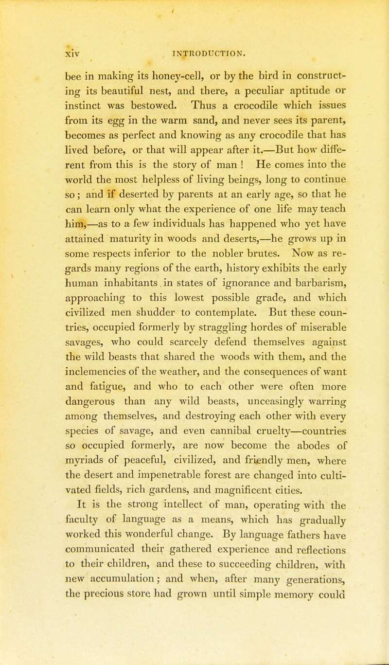 / xiv INTRODUCTION. bee in making its honey-cell, or by the bird in construct- ing its beautiful nest, and there, a peculiar aptitude or instinct was bestowed. Thus a crocodile which issues from its egg in the warm sand, and never sees its parent, becomes as perfect and knowing as any crocodile that has lived before, or that will appear after it.—But how diffe- rent from this is the story of man ! He comes into the world the most helpless of living beings, long to continue so; and if deserted by parents at an early age, so that he can learn only what the experience of one life may teach him,—as to a few individuals has happened who yet have attained maturity in woods and deserts,—he grows up in some respects inferior to the nobler brutes. Now as re- gards many regions of the earth, history exhibits the early human inhabitants in states of ignorance and barbarism, approaching to this lowest possible grade, and which civilized men shudder to contemplate. But these coun- tries, occupied formei'Iy by straggling hordes of miserable savages, who could scarcely defend themselves against the wild beasts that shared the woods with them, and the inclemencies of the weather, and the consequences of want and fatigue, and who to each other were often more dangerous than any wild beasts, unceasingly warring among themselves, and destroying each other with every species of savage, and even cannibal cruelty—countries so occupied formerly, are now become the abodes of myriads of peaceful, civilized, and friendly men, where the desert and impenetrable forest are changed into culti- vated fields, rich gai-dens, and magnificent cities. It is the strong intellect of man, operating with the faculty of language as a means, which has gradually worked this wonderful change. By language fathers have communicated their gathered experience and reflections to their children, and these to succeeding children, with new accumulation; and when, after many generations, the precious store had grown until simple memory could