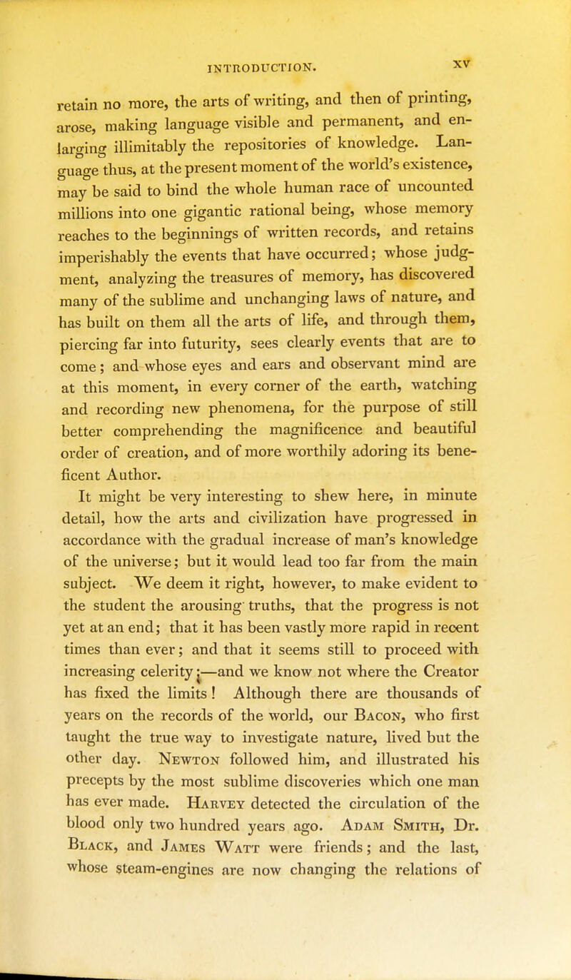 retain no more, the arts of writing, and then of printing, arose, making language visible and permanent, and en- larging inimitably the repositories of knowledge. Lan- guage thus, at the present moment of the world's existence, may be said to bind the whole human race of uncounted millions into one gigantic rational being, whose memory reaches to the beginnings of written records, and retains imperishably the events that have occurred; whose judg- ment, analyzing the treasures of memory, has discovered many of the sublime and unchanging laws of nature, and has built on them all the arts of life, and through them, piercing far into futurity, sees clearly events that are to come; and whose eyes and ears and observant mind are at this moment, in every corner of the earth, watching and recording new phenomena, for the purpose of still better comprehending the magnificence and beautiful order of creation, and of more worthily adoring its bene- ficent Author. It might be very interesting to shew here, in minute detail, how the arts and civilization have progressed in accordance with the gradual increase of man's knowledge of the universe; but it would lead too far from the main subject. We deem it right, however, to make evident to the student the arousing' truths, that the progress is not yet at an end; that it has been vastly more rapid in recent times than ever; and that it seems still to proceed vnth increasing celerity j—and we know not where the Creator has fixed the limits ! Although there are thousands of years on the records of the world, our Bacon, who first taught the true way to investigate nature, lived but the other day. Newton followed him, and illustrated his precepts by the most sublime discoveries which one man has ever made. Harvey detected the circulation of the blood only two hundred years ago. Adam Smith, Dr. Black, and James Watt were friends; and the last, whose steam-engines are now changing the relations of