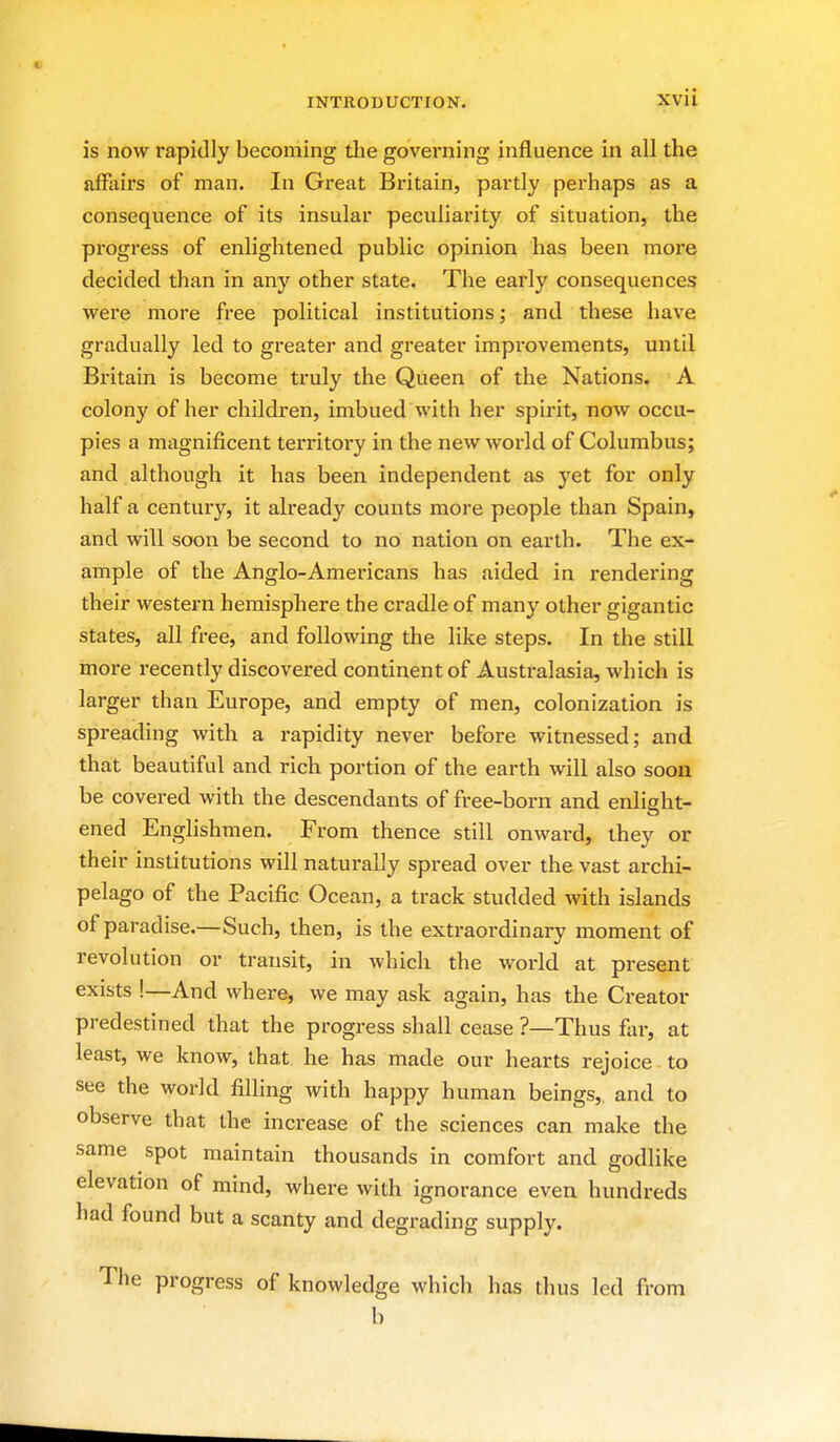 is now rapidly becoming tlie governing influence in all the ftfFaii's of man. In Great Britain, partly perhaps as a consequence of its insular peculiarity of situation, the pi-ogress of enlightened public opinion has been more decided than in any other state. The early consequences were more free political institutions; and these have gradually led to greater and greater impi'ovements, until Britain is become truly the Queen of the Nations. A colony of her children, imbued with her spirit, now occu- pies a magnificent territory in the new world of Columbus; and although it has been independent as yet for only half a century, it already counts more people than Spain, and will soon be second to no nation on earth. The ex- ample of the Anglo-Americans has aided in rendering their western hemisphere the cradle of many other gigantic states, all free, and following the like steps. In the still more recently discovered continent of Australasia, which is larger than Europe, and empty of men, colonization is spreading with a rapidity never before witnessed; and that beautiful and rich portion of the earth will also soon be covered with the descendants of free-born and enlight- ened Englishmen. From thence still onward, they or their institutions will naturally spread over the vast archi- pelago of the Pacific Ocean, a track studded with islands of paradise.—Such, then, is the extraordinary moment of revolution or transit, in which the world at present exists !—And where, we may ask again, has the Creator predestined that the progress shall cease ?—Thus flir, at least, we know, that he has made our hearts rejoice to see the world filling with happy human beings, and to observe that the increase of the sciences can make the same spot maintain thousands in comfort and godlike elevation of mind, where with ignorance even hundreds had found but a scanty and degrading supply. The progress of knowledge which has thus led from b