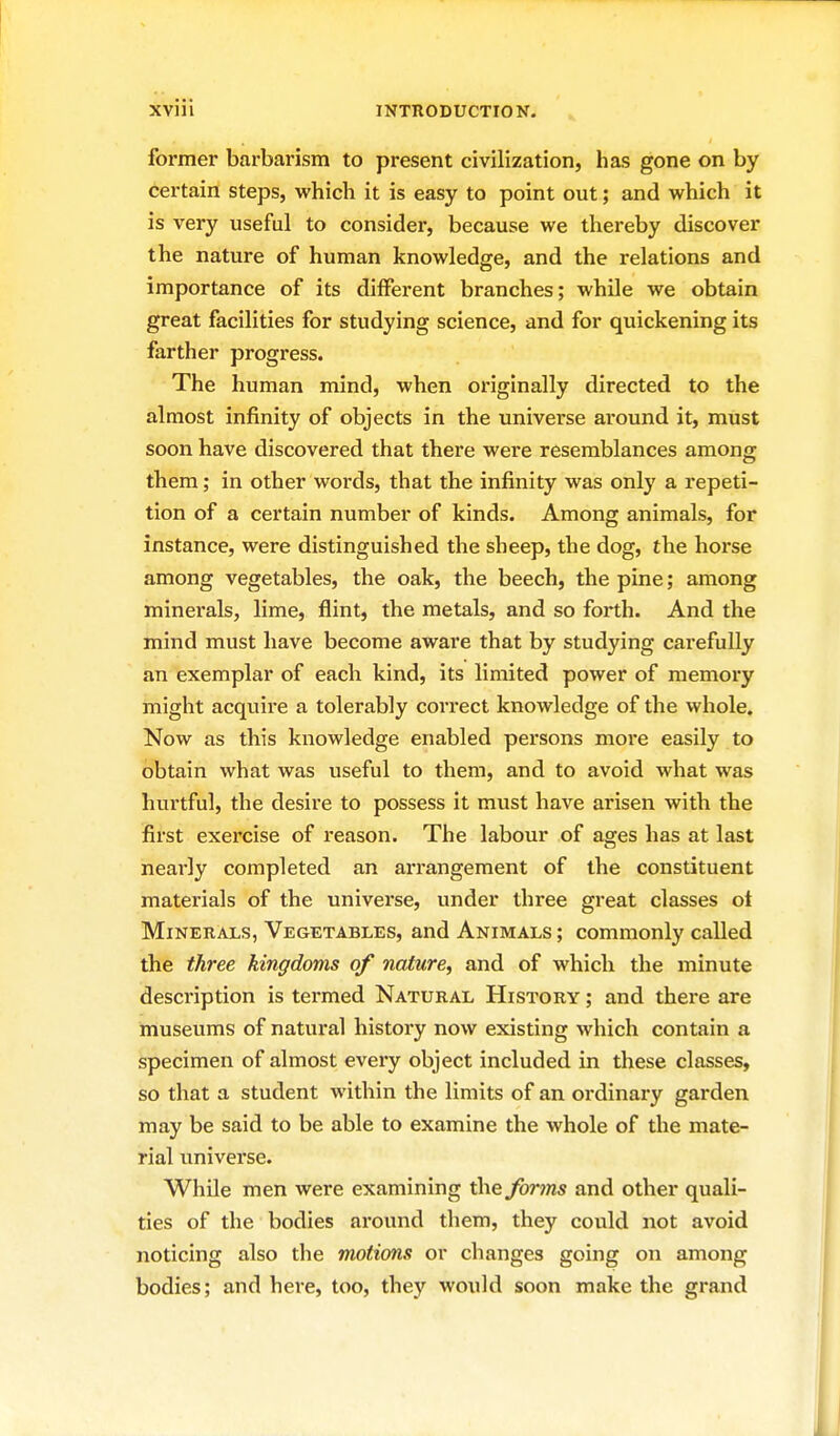 former barbarism to present civilization, has gone on by certain steps, which it is easy to point out; and which it is very useful to consider, because we thereby discover the nature of human knowledge, and the relations and importance of its different branches; while we obtain great facilities for studying science, and for quickening its farther progress. The human mind, when originally directed to the almost infinity of objects in the universe around it, must soon have discovered that there were resemblances among them; in other words, that the infinity was only a repeti- tion of a certain number of kinds. Among animals, for instance, were distinguished the sheep, the dog, the horse among vegetables, the oak, the beech, the pine; among minerals, lime, flint, the metals, and so forth. And the mind must have become aware that by studying carefully an exemplar of each kind, its limited power of memory might acquire a tolerably correct knowledge of the whole. Now as this knowledge enabled persons more easily to obtain what was useful to them, and to avoid what was hurtful, the desire to possess it must have arisen with the first exercise of reason. The labour of ages has at last nearly completed an arrangement of the constituent materials of the universe, under three great classes ot Minerals, Vegetables, and Animals ; commonly called the three kingdoms of nature, and of which the minute description is termed Natural History ; and there are museums of natural history now existing which contain a specimen of almost every object included in these classes, so that a student within the limits of an ordinary garden may be said to be able to examine the whole of the mate- rial universe. While men were examining the^oms and other quali- ties of the bodies around them, they could not avoid noticing also the motions or changes going on among bodies; and here, too, they would soon make the grand